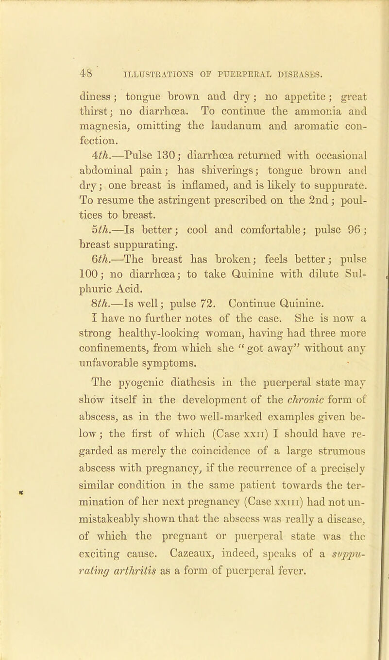 diness; tongue brown and dry; no appetite; great thirst; no diarrhoea. To continue the ammonia and magnesia, omitting the laudanum and aromatic con- fection. 4th.—Pulse 130; diarrhoea returned with occasional abdominal pain; has shiverings; tongue brown and dry; one breast is inflamed, and is likely to suppurate. To resume the astringent prescribed on the 2nd; poul- tices to breast. 5th.—Is better; cool and comfortable; pulse 96 ; breast suppurating. 6th.—The breast has broken; feels better; pulse 100; no diarrhoea; to take Quinine with dilute Sul- phuric Acid. 8^.—Is well; pulse 72. Continue Quinine. I have no further notes of the case. She is now a strong healthy-looking woman, having had three more confinements, from which she  got away without any unfavorable symptoms. The pyogenic diathesis in the puerperal state may show itself in the development of the chronic form of abscess, as in the two well-marked examples given be- low ; the first of which (Case xxn) I should have re- garded as merely the coincidence of a large strumous abscess with pregnancy, if the recurrence of a precisely similar condition in the same patient towards the ter- mination of her next pregnancy (Case xxni) had not un- mistakeably shown that the abscess was really a disease, of which the pregnant or puerperal state was the exciting cause. Cazeaux, indeed, speaks of a suppu- rating/ arthritis as a form of puerperal fever.