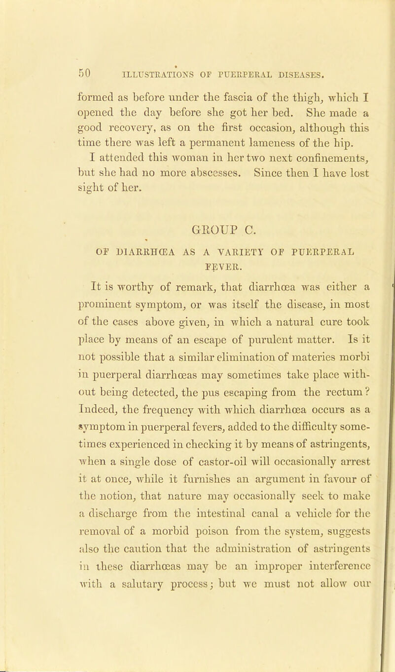 formed as before under the fascia of the thigh, which I opened the day before she got her bed. She made a good recovery, as on the first occasion, although this time there was left a permanent lameness of the hip. I attended this woman in her two next confinements, but she had no more abscesses. Since then I have lost sight of her. GROUP C. OF D1ARRHCEA AS A VARIETY OF PUERPERAL FEVER. It is worthy of remark, that diarrhoea was either a prominent symptom, or was itself the disease, in most of the cases above given, in which a natural cure took place by means of an escape of purulent matter. Is it not possible that a similar elimination of materies morbi in puerperal diarrhoeas may sometimes take place with- out being detected, the pus escaping from the rectum ? Indeed, the frequency with which diarrhoea occurs as a symptom in puerperal fevers, added to the difficulty some- times experienced in checking it by means of astringents, when a single dose of castor-oil will occasionally arrest it at once, while it furnishes an argument in favour of the notion, that nature may occasionally seek to make a discharge from the intestinal canal a vehicle for the removal of a morbid poison from the system, suggests also the caution that the administration of astringents in these diarrhoeas may be an improper interference with a salutary process; but we must not allow our
