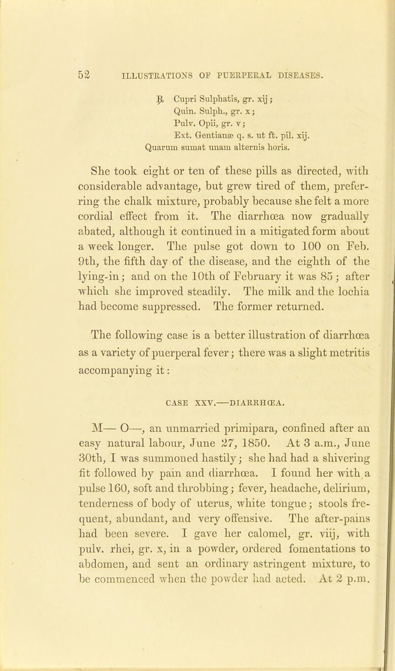 1$, Cupri Sulphatis, gr. xij ; Quin. Sulph., gr. xj Pulv. Opii, gr. v ; Ext. Gentianse q. s. ut ft. pil. xij. Quarum suniat iinam alternis horis. She took eight or ten of these pills as directed, with considerable advantage, but grew tired of them, prefer- ring the chalk mixture, probably because she felt a more cordial effect from it. The diarrhoea now gradually abated, although it continued in a mitigated form about a week longer. The pulse got down to 100 on Feb. 9th, the fifth day of the disease, and the eighth of the lying-in; and on the 10th of February it was 85 ; after which she improved steadily. The milk and the lochia had become suppressed. The former returned. The following case is a better illustration of diarrhoea as a variety of puerperal fever; there was a slight metritis accompanying it: CASE XXV. DIARRHCEA. M— O—, an unmarried primipara, confined after an easy natural labour, June 27, 1850. At 3 a.m., June 30th, I was summoned hastily; she had had a shivering fit followed by pain and diarrhoea. I found her with a pulse 160, soft and throbbing; fever, headache, delirium, tenderness of body of uterus, white tongue; stools fre- quent, abundant, and very offensive. The after-pains had been severe. I gave her calomel, gr. viij, with pulv. rhei, gr. x, in a powder, ordered fomentations to abdomen, and sent an ordinary astringent mixture, to be commenced when the powder had acted. At 2 p.m.