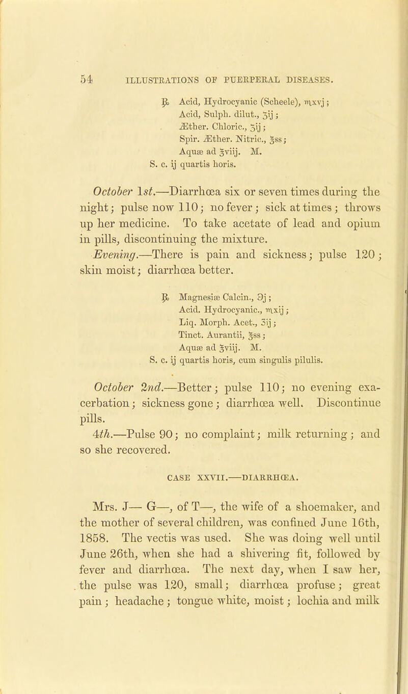 p. Acid, Hydrocyanic (Scheele), mxvj ; Acid, Sulph. dilut., 5ij ; iEther. Chloric, 5y; Spir. iEther. Nitric, gss; Aquaa ad sviij. M. S. c. ij quartis horis. October 1st.—Diarrhoea six or seven times during the night; pulse now 110; no fever; sick at times; throws up her medicine. To take acetate of lead and opium in pills, discontinuing the mixture. Evening.—There is pain and sickness; pulse 120 ; skin moist; diarrhoea better. p, Magnesias Calcin., 9j ; Acid. Hydrocyanic, mxij; Liq. Morph. Acet., 3ij ; Tinct. Aurantii, gssj Aquaj ad §viij. M. S. c. ij quartis horis, cum singulis pilulis. October 2nd.—Better; pulse 110; no evening exa- cerbation ; sickness gone; diarrhoea well. Discontinue pills. 4<th.—Pulse 90; no complaint; milk returning ; and so she recovered. CASE XXVII. DIARRHCEA. Mrs. J— G—, of T—, the wife of a shoemaker, and the mother of several children, was confined June 16th, 1858. The vectis was used. She was doing well until June 26th, when she had a shivering fit, followed by fever and diarrhoea. The next day, when I saw her, the pulse was 120, small; diarrhoea profuse; great pain ; headache ; tongue white, moist; lochia and milk