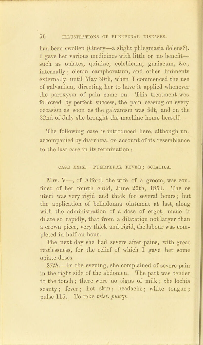 had been swollen (Query—a slight phlegmasia dolens?). I gave her various medicines with little or no benefit— such as opiates, quinine, colchicum, guaiacum, &c, internally; oleum camphoratum, and other liniments externally, until May 30th, when I commenced the use of galvanism, directing her to have it applied whenever the paroxysm of pain came on. This treatment was followed by perfect success, the pain ceasing on every occasion as soon as the galvanism was felt, and on the 22nd of July she brought the machine home herself. The following case is introduced here, although un- accompanied by diarrhoea, on account of its resemblance to the last case in its termination: CASE XXIX. PUERPERAL FEVER; SCIATICA. Mrs. V—, of Alford, the wife of a groom, was con- fined of her fourth child, June 25th, 1851. The os uteri was very rigid and thick for several hours; but the application of belladonna ointment at last, along with the administration of a dose of ergot, made it dilate so rapidly, that from a dilatation not larger than a crown piece, very thick aud rigid, the labour was com- pleted in half an hour. The next day she had severe after-pains, with great restlessness, for the relief of which I gave her some opiate doses. 27th.—In the evening, she complained of severe pain in the right side of the abdomen. The part was tender to the touch; there were no signs of milk j the lochia scanty ; fever; hot skin; headache; white tongue ; pulse 115. To take mist.puerp.