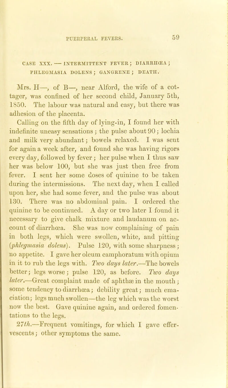 CASE XXX. INTERMITTENT FEVER ; DIARRHCEA ; PHLEGMASIA DOLENS ; GANGRENE ; DEATH. Mrs. H—, of B—, near Alford, the wife of a cot- tager, was confined of her second child, January 5 th, 1S50. The labour was natural and easy, but there was adhesion of the placenta. Calling on the fifth day of lying-in, I found her with indefinite uneasy sensations j the pulse about 90; lochia and milk very abundant; bowels relaxed. I was sent for again a week after, and found she was having rigors every day, followed by fever ; her pulse when I thus saw her was below 100, but she was just then free from fever. I sent her some doses of quinine to be taken during the intermissions. The next day, when I called upon her, she had some fever, and the pulse was about 130. There was no abdominal pain. I ordered the quinine to be continued. A day or two later I found it necessary to give chalk mixture and laudanum on ac- count of diarrhoea. She was now complaining of pain in both legs, which were swollen, white, and pitting {phlegmasia dolens). Pulse 120, with some sharpness ; no appetite. I gave her oleum camphoratum with opium in it to rub the legs with. Two days later.—The bowels better; legs worse; pulse 120, as before. Two days later.—Great complaint made of aphthae in the mouth ; some tendency to diarrhoea; debility great j much ema- ciation; legs much swollen—the leg which was the worst now the best. Gave quinine again, and ordered fomen- tations to the legs. 27th.—Frequent vomitings, for which I gave effer- vescents; other symptoms the same.