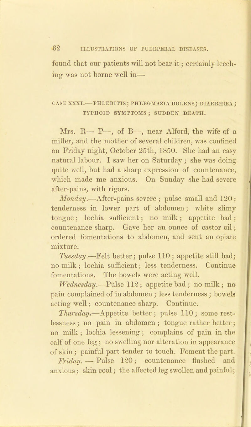 found that our patients will not bear it; certainly leech- ing was not borne well in— CASE XXXI.—PHLEBITIS; PHLEGMASIA DOLENS; DIARRHCEA ; TYPHOID SYMPTOMS ; SUDDEN DEATH. Mrs. R— P—, of B—, near Alford, the wife of a miller, and the mother of several children, was confined on Friday night, October 25th, 1850. She had an easy natural labour. I saw her on Saturday ; she was doing quite well, but had a sharp expression of countenance, which made me anxious. On Sunday she had severe after-pains, with rigors. Monday.—After-pains severe ; pulse small and 120; tenderness in lower part of abdomen; white slimy tongue ; lochia sufficient; no milk ; appetite bad ; countenance sharp. Gave her an ounce of castor oil; ordered fomentations to abdomen, and sent an opiate mixture. Tuesday.—Felt better; pulse 110; appetite still bad; no milk ; lochia sufficient; less tenderness. Continue fomentations. The bowels were acting well. Wednesday.—Pulse 112; appetite bad ; no milk; no pain complained of in abdomen; less tenderness ; bowels acting well; countenance sharp. Continue. Thursday.—Appetite better; pulse 110; some rest- lessness; no pain in abdomen; tongue rather better; no milk; lochia lessening; complains of pain in the calf of one leg; no swelling nor alteration in appearance of skin; painful part tender to touch. Foment the part. Friday. — Pulse 120; countenance flushed and anxious; skin cool; the affected leg swollen and painful;