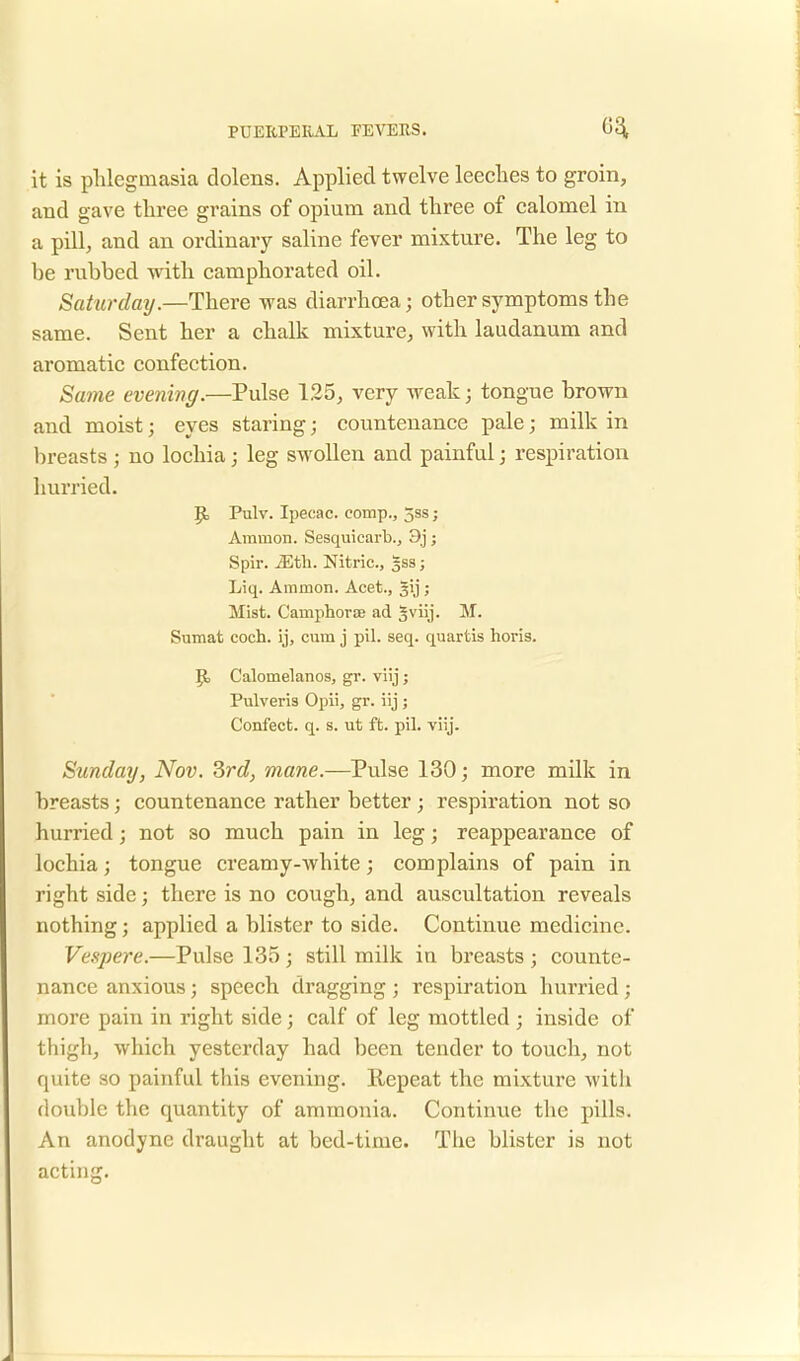 it is phlegmasia clolens. Applied twelve leeches to groin, and gave three grains of opium and three of calomel in a pill, and an ordinary saline fever mixture. The leg to be rubbed with camphorated oil. Saturday.—There was diarrhoea; other symptoms the same. Sent her a chalk mixture, with laudanum and aromatic confection. Same evening.—Pulse 125, very weak; tongue brown and moist; eyes staring; countenance pale; milk in breasts; no lochia; leg swollen and painful; respiration hurried. JJ, Pulv. Ipecac, comp., 5ss; Amnion. Sesquicarb., 9j j Spir. Mth. Nitric, %ss; Liq. Amnion. Acet., 31J ; Mist. Camphorse ad §viij. M. Sumat coch. ij, cum j pil. seq. quartis horis. Jt, Calomelanos, gr. viij; Pulveris Opii, gr. iij; Confect. q. s. ut ft. pil. viij. Sunday, Nov. 3rd, mane.—Pulse 130; more milk in breasts; countenance rather better; respiration not so hurried; not so much pain in leg; reappearance of lochia; tongue creamy-white; complains of pain in right side; there is no cough, and auscultation reveals nothing; applied a blister to side. Continue medicine. Vespere.—Pulse 135 ; still milk in breasts ; counte- nance anxious; speech dragging ; respiration hurried ; more pain in right side; calf of leg mottled ; inside of thigh, which yesterday had been tender to touch, not quite so painful this evening, llepeat the mixture with double the quantity of ammonia. Continvie the pills. An anodyne draught at bed-time. The blister is not acting. J