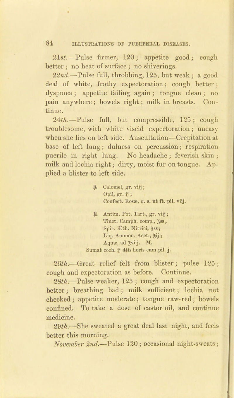 21 st.—Pulse firmer, 120; appetite good; cough better ; no heat of surface ; no shiverings. 22nd.—Pulse full, throbbing, 125, but weak ; a good deal of white, frothy expectoration; cough better; dyspnoea; appetite failing again; tongue clean; no pain anywhere ; bowels right; milk in breasts. Con- tinue. 24^.—Pulse full, but compressible, 125; cough troublesome, with white viscid expectoration; uneasy when she lies on left side. Auscultation—Crepitation at base of left lung; dulness on percussion; respiration puerile in right lung. No headache; feverish skin ; milk and lochia right; dirty, moist fur on tongue. Ap- plied a blister to left side. R, Calomel, gr. viij; Opii, gr. ij ; Confeet. Rosae, q. s. ut ft. pil. viij. R, Antim. Pot. Tart., gr. viij; Tinct. Camph. comp., gs9; Spir. iEth. Nitrici, 3SS 5 Liq. Ammon. Acet., gij ; Aquae, ad 5 viij - M. Sumat coch. ij 4tis horis cum pil. j. 26th.—Great relief felt from blister; pulse 125; cough and expectoration as before. Continue. 28th.—Pulse weaker, 125 ; cough and expectoration better; breathing bad; milk sufficient; lochia not checked; appetite moderate; tongue raw-red; bowels confined. To take a dose of castor oil, and continue medicine. 29th.—She sweated a great deal last night, and feels better this morning. November 2nd.—Pulse 120; occasional night-sweats ;
