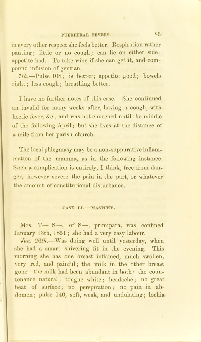 in every other respect she feels better. Respiration rather panting; little or no cough; can lie on either side; appetite bad. To take wine if she can get it, and com- pound infusion of gentian. 7th.—Pulse 108 ■ is better; appetite good ; bowels right; less cough; breathing better. I have no further notes of this case. She continued an invalid for many weeks after, having a cough, with hectic fever, &c, and was not churched until the middle of the following April; but she lives at the distance of a mile from her parish church. The local phlegmasy may be a non-suppurative inflam- mation of the mamma, as in the following instance. Such a complication is entirely, I think, free from dan- ger, however severe the pain in the part, or whatever the amount of constitutional disturbance. CASE LI. MASTITIS. Mrs. T— S—, of S—, primipara, was confined January 13th, 1851; she had a very easy labour. Jan. 26th.—Was doing well until yesterday, when she had a smart shivering fit in the evening. This morning she has one breast inflamed, much swollen, very red, and painful; the milk in the other breast gone—the milk had been abundant in both ; the coun- tenance natural; tongue white; headache; no great heat of surface; no perspiration; no pain in ab- domen; pulse 140, soft, weak, and undulating; lochia