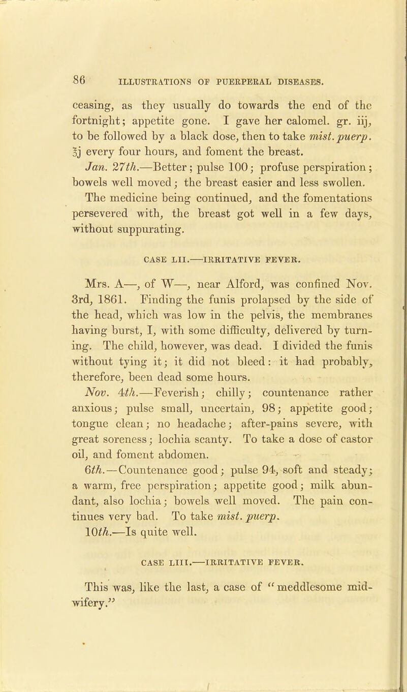 ceasing, as they usually do towards the end of the fortnight; appetite gone. I gave her calomel, gr. iij, to be followed by a black dose, then to take mist.puerp. 3j every four hours, and foment the breast. Jan. 27th.—Better; pulse 100; profuse perspiration ; bowels well moved; the breast easier and less swollen. The medicine being continued, and the fomentations persevered with, the breast got well in a few days, without suppurating. CASE LII. IRRITATIVE FEVER. Mrs. A—, of W—, near Alford, was confined Nov. 3rd, 1861. Finding the funis prolapsed by the side of the head, which was low in the pelvis, the membranes having burst, I, with some difficulty, delivered by turn- ing. The child, however, was dead. I divided the funis without tying it; it did not bleed: it had probably, therefore, been dead some hours. Nov. 4th.—Feverish; chilly; countenance rather anxious; pulse small, uncertain, 98; appetite good; tongue clean; no headache; after-pains severe, with great soreness; lochia scanty. To take a dose of castor oil, and foment abdomen. 6th.—Countenance good; pulse 94, soft and steady; a warm, free perspiration; appetite good; milk abun- dant, also lochia; bowels well moved. The pain con- tinues very bad. To take mist, puerp. \0th.-—Is quite well. CASE LIU. IRRITATIVE FEVER. This was, like the last, a case of  meddlesome mid- wifery.