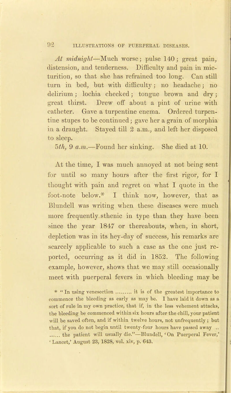 At midnight—Much worse; pulse 140; great pain, distension, and tenderness. Difficulty and pain in mic- turition, so that she has refrained too long. Can still turn in bed, but with difficulty; no headache; no delirium; lochia checked; tongue brown and dry; great thirst. Drew off about a pint of urine with catheter. Gave a turpentine enema. Ordered turpen- tine stupes to be continued; gave her a grain of morphia in a draught. Stayed till 2 a.m., and left her disposed to sleep. 5th, 9 a.m.—Found her sinking. She died at 10. At the time, I was much annoyed at not being sent for until so many hours after the first rigor, for I thought with pain and regret on what I quote in the foot-note below.* I think now, however, that as Blundell was writing when these diseases were much more frequently, sthenic in type than they have been since the year 1847 or thereabouts, when, in short, depletion was in its hey-day of success, his remarks are scarcely applicable to such a case as the one just re- ported, occurring as it did in 1852. The following example, however, shows that we may still occasionally meet with puerperal fevers in which bleeding may be *  In using venesection it is of the greatest importance to commence the bleeding as early as may be. I have laid it down as a sort of rule in my own practice, that if, in the less vehement attacks, the bleeding be commenced within six hours after the chill, your patient will be saved often, and if within twelve hours, not unfrequeutly ; but that, if you do not begin until twenty-four hours have passed away .. the patient will usually die.—Blundell, ' On Puerperal Fever,' ' Lancet,' August 23, 1828, vol. xiv, p. 64.3.