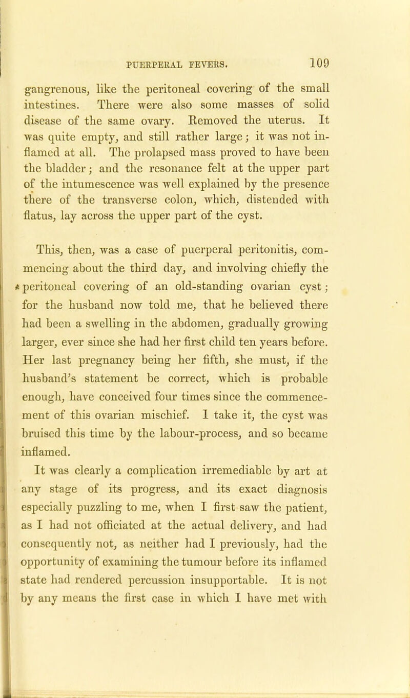gangrenous, like the peritoneal covering of the small intestines. There were also some masses of solid disease of the same ovary. Removed the uterus. It was quite empty, and still rather large; it was not in- flamed at all. The prolapsed mass proved to have been the bladder; and the resonance felt at the upper part of the intumescence was well explained by the presence there of the transverse colon, which, distended with flatus, lay across the upper part of the cyst. This, then, was a case of puerperal peritonitis, com- mencing about the third day, and involving chiefly the * peritoneal covering of an old-standing ovarian cyst; for the husband now told me, that he believed there had been a swelling in the abdomen, gradually growing larger, ever since she had her first child ten years before. Her last pregnancy being her fifth, she must, if the husband's statement be correct, which is probable enough, have conceived four times since the commence- ment of this ovarian mischief. I take it, the cyst was bruised this time by the labour-process, and so became inflamed. It was clearly a complication irremediable by art at any stage of its progress, and its exact diagnosis especially puzzling to me, when I first saw the patient, as I had not officiated at the actual delivery, and had consequently not, as neither had I previously, had the opportunity of examining the tumour before its inflamed state had rendered percussion insupportable. It is not by any means the first case in which I have met with