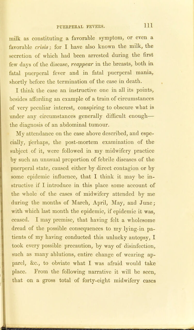 milk as constituting a favorable symptom, or even a favorable crisis; for I have also known the milk, the secretion of which had been arrested during the first few days of the disease, reappear in the breasts, both in fatal puerperal fever and in fatal puerperal mania, shortly before the termination of the case in death. I think the case an instructive one in all its points, besides affording an example of a train of circumstances of very peculiar interest, conspiring to obscure what is under any circumstances generally difficult enough— the diagnosis of an abdominal tumour. My attendance on the case above described, and espe- cially, perhaps, the post-mortem examination of the subject of it, were followed in my midwifery practice by such an unusual proportion of febrile diseases of the puerperal state, caused either by direct contagion or by some epidemic influence, that I think it may be in- structive if I introduce in this place some account of the whole of the cases of midwifery attended by me during the months of March, April, May, and June; with which last month the epidemic, if epidemic it was, ceased. I may premise, that having felt a wholesome dread of the possible consequences to my lying-in pa- tients of my having conducted this unlucky autopsy, I took every possible precaution, by way of disinfection, such as many ablutions, entire change of wearing ap- parel, &c, to obviate what I was afraid would take place. From the following narrative it will be seen, that on a gross total of forty-eight midwifery cases