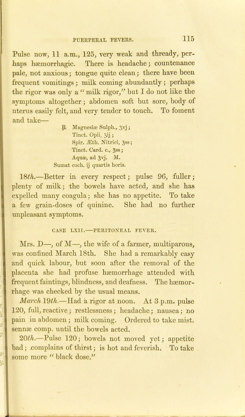 Pulse now, 11 a.m., 125, very weak and thready, per- haps hemorrhagic. There is headache; countenance pale, not anxious j tongue quite clean; there have been frequent vomitings; milk coming abundantly ; perhaps the rigor was only a a milk rigor, but I do not like the symptoms altogether; abdomen soft but sore, body of uterus easily felt, and very tender to touch. To foment and take— Jjo Magnesias Sulph., 5vj; Tinct. Opii, 5ij; Spir. iEth. Nitrici, gss; Tinct. Card, c, gssj Aqua?, ad |vj. M. Sumat coch. ij quartis horis. 18th.—Better in every respect; pulse 96, fuller; plenty of milk; the bowels have acted, and she has expelled many coagula; she has no appetite. To take a few grain-doses of quinine. She had no further unpleasant symptoms. CASE LXII. PERITONEAL FEVER. Mrs. D—, of M—, the wife of a farmer, multiparous, was confined March 18th. She had a remarkably easy and quick labour, but soon after the removal of the placenta she had profuse haemorrhage attended with frequent faintings, blindness, and deafness. The haemor- rhage was checked by the usual means. March 19th.—Had a rigor at noon. At 3 p.m. pulse 120, full, reactive; restlessness; headache; nausea; no pain in abdomen; milk coming. Ordered to take mist, sennae comp. until the bowels acted. 20th.—Pulse 120; bowels not moved yet; appetite bad; complains of thirst; is hot and feverish. To take some more  black dose.