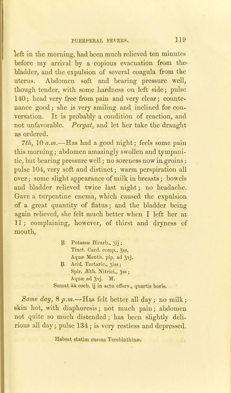 left in the morning, had been much relieved ten minutes before my arrival by a copious evacuation from the' bladder, and the expulsion of several coagula from the uterus. Abdomen soft and bearing pressure well, though tender, with some hardness on left side; pulse 140; head very free from pain and very clear; counte- nance good; she is very smiling and inclined for con- versation. It is probably a condition of reaction, and not unfavorable. Pergat, and let her take the draught as ordered. 7 th, 10 a.m.—Has had a good night; feels some pain this morning; abdomen amazingly swollen and tympani- tic, but bearing pressure well; no soreness now in groins; pulse 104, very soft and distinct; warm perspiration all over; some slight appearance of milk in breasts; bowels and bladder relieved twice last night; no headache. Gave a turpentine enema, which caused the expulsion of a great quantity of flatus; and the bladder being again relieved, she felt much better when I left her at 11; complaining, however, of thirst and dryness of mouth, {t. Potassae Bicarb., Jij ; Tinct. Card, comp., 3SS. Aqua? Menth. pip. ad |vj. Bj Acid. Tartaric, 5iss; Spir. Mth. Nitrici., 3SS; Aqua? ad 3vj. M. Sumat aa coch. ij in actu efferv., quartis horis. Same day, 8 p.m.—Has felt better all day; no milk; skin hot, with diaphoresis; not much pain; abdomen not quite so much distended; has been slightly deli- rious all day j pulse 134; is very restless and depressed. Habeat statim enema Terebinthina).