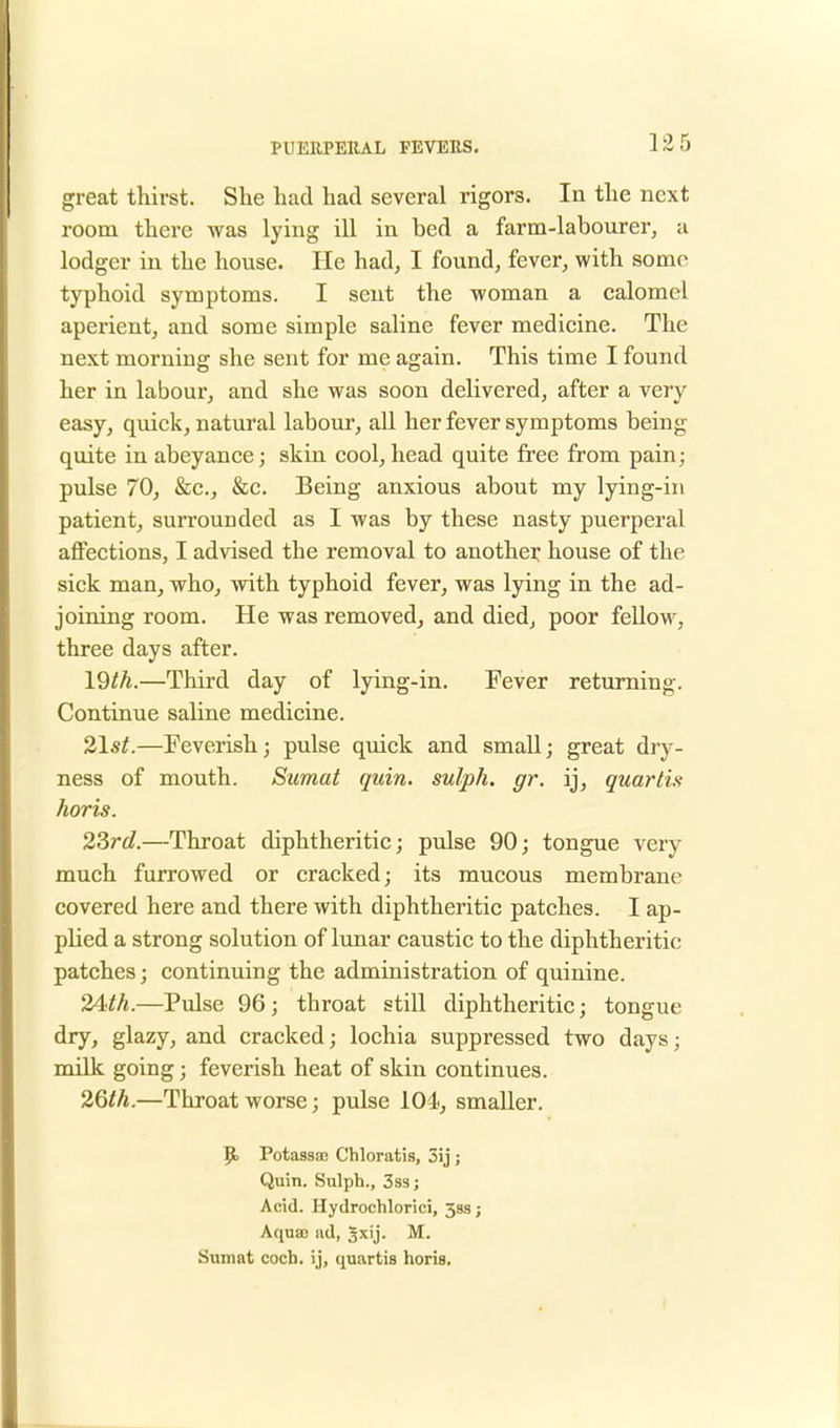 great thirst. She had had several rigors. In the next room there was lying ill in bed a farm-labourer, a lodger in the house. He had, I found, fever, with some typhoid symptoms. I sent the -woman a calomel aperient, and some simple saline fever medicine. The next moruing she sent for me again. This time I found her in labour, and she was soon delivered, after a very easy, quick, natural labour, all her fever symptoms being quite in abeyance; skin cool, head quite free from pain; pulse 70, &c, &c. Being anxious about my lying-in patient, surrounded as I was by these nasty puerperal affections, I advised the removal to another house of the sick man, who, with typhoid fever, was lying in the ad- joining room. He was removed, and died, poor fellow, three days after. 19^.—Third day of lying-in. Fever returning. Continue saline medicine. 21st.—Feverish; pulse quick and small; great dry- ness of mouth. Sumat quin. sulph. gr. ij, guartis horis. 23rd.—Throat diphtheritic; pulse 90; tongue very much furrowed or cracked; its mucous membrane covered here and there with diphtheritic patches. I ap- plied a strong solution of lunar caustic to the diphtheritic patches; continuing the administration of quinine. 24<th.—Pulse 96; throat still diphtheritic; tongue dry, glazy, and cracked; lochia suppressed two days; milk going j feverish heat of skin continues. 26th.—Throat worse; pulse 101, smaller. 9« Potassae Chloratis, 5ij ; Quin. Sulph., 3ss; Acid. Hydrochlorici, 333; Aqua) ad, gxij. M. Sumat coch. ij, quartis horis.