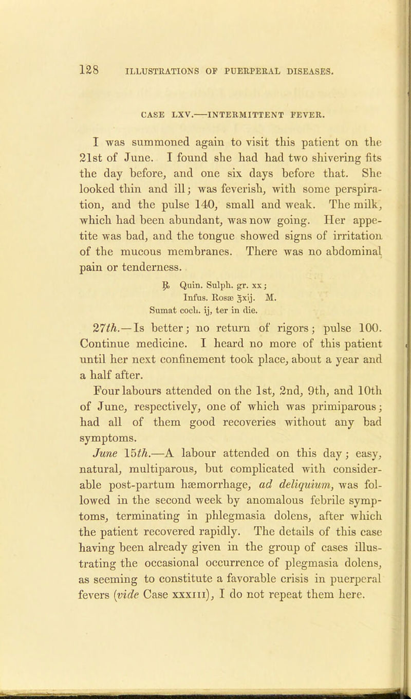 CASE LXV. INTERMITTENT FEVER. I was summoned again to visit this patient on the 21st of June. I found she had had two shivering fits the day before, and one six days before that. She looked thin and ill; was feverish, with some perspira- tion, and the pulse 140, small and weak. The milk, which had been abundant, was now going. Her appe- tite was bad, and the tongue showed signs of irritation of the mucous membranes. There was no abdominal pain or tenderness. P> Quin. Sulph. gr. xx; Infus. Rosse gxij. M. Sumat coch. ij, ter in die. 27th.—Is better; no return of rigors; pulse 100. Continue medicine. I heard no more of this patient until her next confinement took place, about a year and a half after. Four labours attended on the 1st, 2nd, 9th, and 10th of June, respectively, one of which was primiparous; had all of them good recoveries without any bad symptoms. June 15th.—A labour attended on this day; easy, natural, muciparous, but complicated with consider- able post-partum haemorrhage, ad deliquium, was fol- lowed in the second week by anomalous febrile symp- toms, terminating in phlegmasia dolens, after which the patient recovered rapidly. The details of this case having been already given in the group of cases illus- trating the occasional occurrence of plegmasia dolens, as seeming to constitute a favorable crisis in puerperal fevers (vide Case xxxm), I do not repeat them here.