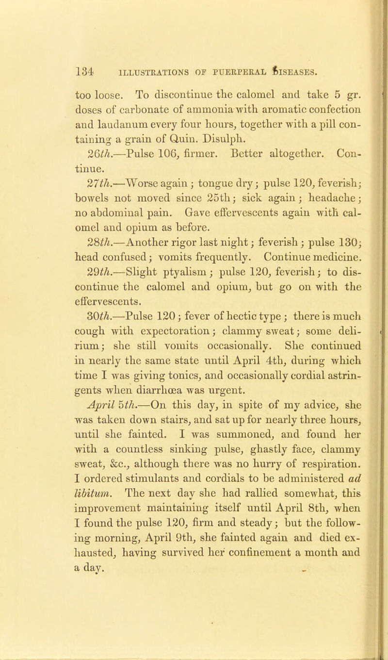 too loose. To discontinue the calomel and take 5 gr. doses of carbonate of ammonia with aromatic confection and laudanum every four hours, together with a pill con- taining a grain of Quin. Disulph. 26th.—Pulse 106, firmer. Better altogether. Con- tinue. 27th.—Worse again ; tongue dry; pulse 120, feverish; bowels not moved since 25th; sick again; headache; no abdominal pain. Gave effervescents again with cal- omel and opium as before. 28th.—Another rigor last night; feverish; pulse 130; head confused; vomits frequently. Continue medicine. 29th.—Slight ptyalism ; pulse 120, feverish; to dis- continue the calomel and opium, but go on with the effervescents. 30^.—Pulse 120; fever of hectic type ; there is much cough with expectoration; clammy sweat; some deli- rium; she still vomits occasionally. She continued in nearly the same state until April 4th, during which time I was giving tonics, and occasionally cordial astrin- gents when diarrhoea was urgent. April 5th.—On this day, in spite of my advice, she was taken down stairs, and sat up for nearly three hours, until she fainted. I was summoned, and found her with a countless sinking pulse, ghastly face, clammy sweat, &c, although there was no hurry of respiration. I ordered stimulants and cordials to be administered ad libitum. The next dav she had rallied somewhat, this improvement maintaining itself until April 8th, when I found the pulse 120, firm and steady; but the follow- ing morning, April 9th, she fainted again and died ex- hausted, having survived her confinement a month and a day.