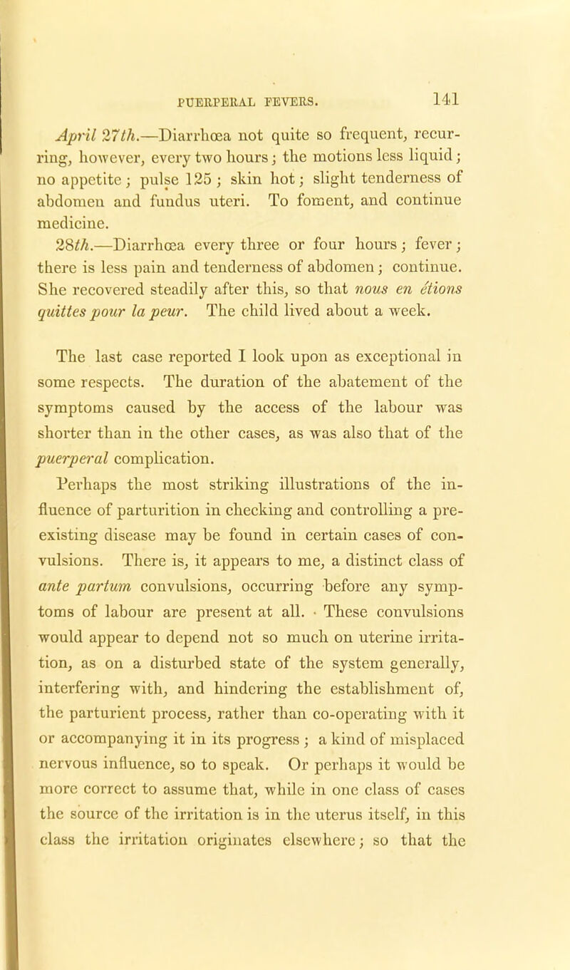 April 27th.—Diarrhoea not quite so frequent, recur- ring, however, every two hours; the motions less liquid; no appetite; pulse 125 ; skin hot; slight tenderness of abdomen and fundus uteri. To foment, and continue medicine. 28th.—Diarrhoea every three or four hours ; fever; there is less pain and tenderness of abdomen; continue. She recovered steadily after this, so that nous en etions quittes pour lapeur. The child lived about a week. The last case reported I look upon as exceptional in some respects. The duration of the abatement of the symptoms caused by the access of the labour was shorter than in the other cases, as was also that of the puerperal complication. Pei'haps the most striking illustrations of the in- fluence of parturition in checking and controlling a pre- existing disease may be found in certain cases of con- vulsions. There is, it appears to me, a distinct class of ante partum convulsions, occurring before any symp- toms of labour are present at all. • These convulsions would appear to depend not so much on uterine irrita- tion, as on a disturbed state of the system generally, interfering with, and hindering the establishment of, the parturient process, rather than co-operating with it or accompanying it in its progress ; a kind of misplaced nervous influence, so to speak. Or perhaps it would be more correct to assume that, while in one class of cases the source of the irritation is in the uterus itself, in this class the irritation originates elsewhere; so that the