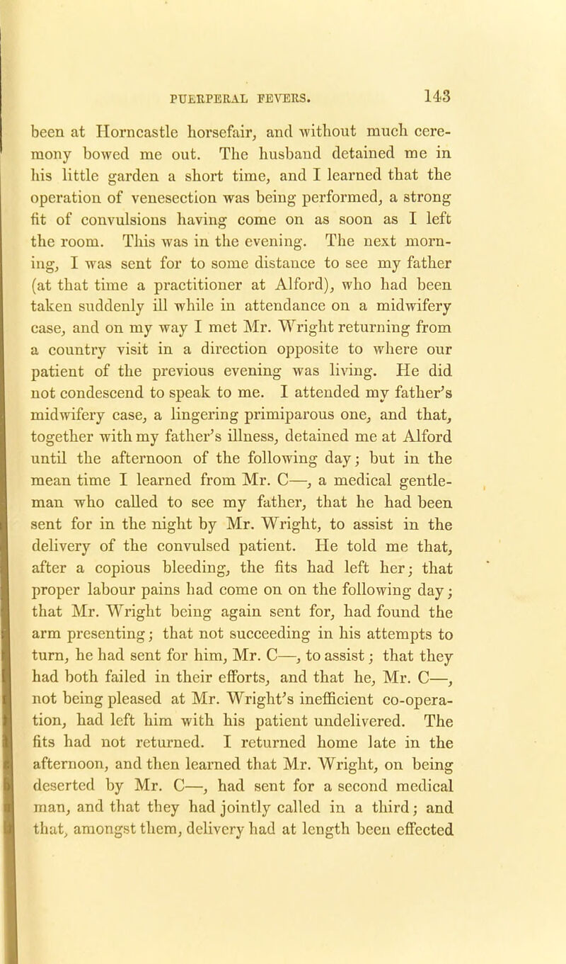 been at Horncastle horsefair, and without mucli cere- mony bowed me out. The husband detained me in his little garden a short time, and I learned that the operation of venesection was being performed, a strong fit of convulsions having come on as soon as I left the room. This was in the evening. The next morn- ing, I was sent for to some distance to see my father (at that time a practitioner at Alford), who had been taken suddenly ill while in attendance on a midwifery case, and on my way I met Mr. Wright returning from a country visit in a direction opposite to where our patient of the previous evening was living. He did not condescend to speak to me. I attended my father's midwifery lingering primiparous one, and that, together with my father's illness, detained me at Alford until the afternoon of the following day; but in the mean time I learned from Mr. C—, a medical gentle- man who called to see my father, that he had been sent for in the night by Mr. Wright, to assist in the delivery of the convulsed patient. He told me that, after a copious bleeding, the fits had left her; that proper labour pains bad come on on the following day; that Mr. Wright being again sent for, had found the arm presenting; that not succeeding in his attempts to turn, he had sent for him, Mr. C—, to assist; that they had both failed in their efforts, and that he, Mr. C—, not being pleased at Mr. Wright's inefficient co-opera- tion, had left him with his patient undelivered. The fits had not returned. I returned home late in the afternoon, and then learned that Mr. Wright, on being deserted by Mr. C—, had sent for a second medical man, and that they had jointly called in a third; and that, amongst them, delivery had at length been effected