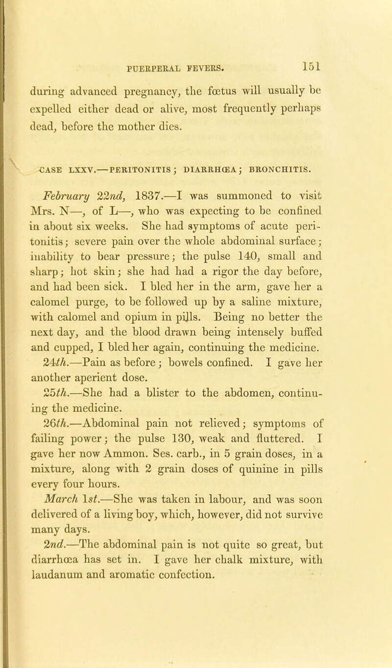 during advanced pregnancy, the foetus will usually be expelled either dead or alive, most frequently perhaps dead, before the mother dies. CASE LXXV.—PERITONITIS; DIARRHOEA; BRONCHITIS. February 22nd, 1837.—I was summoned to visit Mrs. N—, of L—, who was expecting to be confined in about six weeks. She had symptoms of acute peri- tonitis ; severe pain over the whole abdominal surface; inability to bear pressure; the pulse 140, small and sharp; hot skin; she had had a rigor the day before, and had been sick. I bled her in the arm, gave her a calomel purge, to be followed up by a saline mixture, with calomel and opium in pi]ls. Being no better the next day, and the blood drawn being intensely buffed and cupped, I bled her again, continuing the medicine. 24?th.—Pain as before; bowels confined. I gave her another aperient dose. 25th.—She had a blister to the abdomen, continu- ing the medicine. 26^.—Abdominal pain not relieved; symptoms of failing power; the pulse 130, weak and fluttered. I gave her now Ammon. Ses. carb., in 5 grain doses, in a mixture, along with 2 grain doses of quinine in pills every four hours. March 1st.—She was taken in labour, and was soon delivered of a living boy, which, however, did not survive many days. 2nd.—The abdominal pain is not quite so great, but diarrhoea has set in. I gave her chalk mixture, with laudanum and aromatic confection.