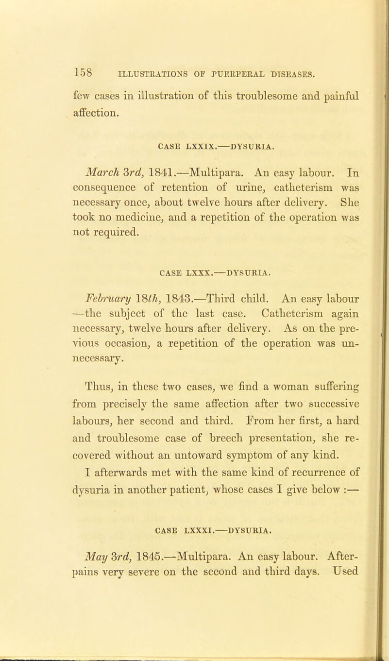 few cases in illustration of this troublesome and painful affection. CASE LXXIX. DYSURIA. March 3rd, 1841.—Multipara. An easy labour. In consequence of retention of urine, catheterism was necessary once, about twelve hours after delivery. She took no medicine, and a repetition of the operation was not required. CASE LXXX. DYSURIA. February 18th, 1843.—Third child. An easy labour —the subject of the last case. Catheterism again necessary, twelve hours after delivery. As on the pre- vious occasion, a repetition of the operation was un- necessary. Thus, in these two cases, we find a woman suffering from precisely the same affection after two successive labours, her second and third. From her first, a hard and troublesome case of breech presentation, she re- covered without an untoward symptom of any kind. I afterwards met with the same kind of recurrence of dysuria in another patient, whose cases I give below :— CASE LXXXI. DYSURIA. May 3rd, 1845.—Multipara. An easy labour. After- pains very severe on the second and third days. Used