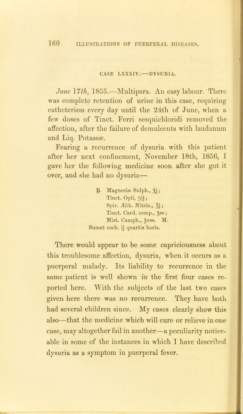 CASE LXXXIV. DYSURIA. Jane 17th, 1855.—Multipara. An easy labour. There was complete retention of urine in this case, requiring catheterism every day until the 24th of June, when a few doses of Tinct. Ferri sesquichloridi removed the affection, after the failure of demulcents with laudanum and Liq. Potassse. Fearing a recurrence of dysuria with this patient after her next confinement, November 18th, 1856, I gave her the following medicine soon after she got it over, and she had no dysuria— 9> Magnesise Sulph., Jj ; Tinct. Opii, 5ij; Spir. Mth. Nitric, ; Tinct. Card, comp., §ss; Mist. Camph., |vss. M. Sumat coch. ij quartis horis. There would appear to be some capriciousness about this troublesome affection, dysuria, when it occurs as a puerperal malady. Its liability to recurrence in the same patient is well shown in the first four cases re- ported here. With the subjects of the last two cases given here there was no recurrence. They have both had several children since. My cases clearly show this also—that the medicine which will cure or relieve in one case, may altogether fail in another—a peculiarity notice- able in some of the instances in which I have described dysuria as a symptom in puerperal fever.