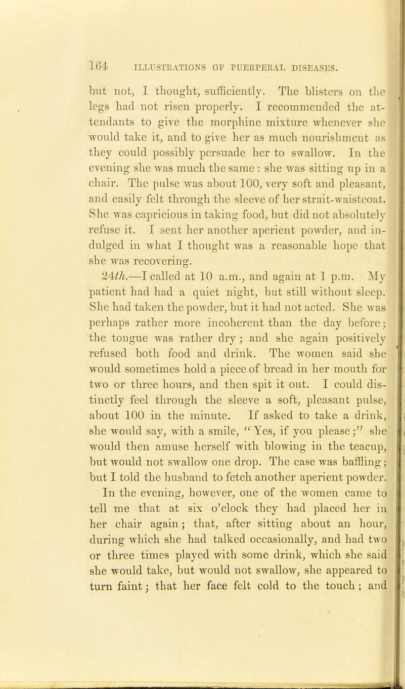 104 but not, I thought, sufficiently. The blisters on the legs had not risen properly. I recommended the at- tendants to give the morphine mixture •whenever she would take it, and to give her as much nourishment as they could possibly persuade her to swallow. In the evening she was much the same : she was sitting np in a chair. The pulse was about 100, very soft and pleasant, and easily felt through the sleeve of her strait-waistcoat. She was capricious in taking food, but did not absolutely refuse it. I sent her another aperient powder, and in- dulged in what I thought was a reasonable hope that she was recovering. 24th.—I called at 10 a.m., and again at 1 p.m. My patient had had a quiet night, but still without sleep. She had taken the powder, but it had not acted. She was perhaps rather more incoherent than the day before; the tongue was rather dry; and she again positively refused both food and drink. The women said she would sometimes hold a piece of bread in her mouth for two or three hours, and then spit it out. I could dis- tinctly feel through the sleeve a soft, pleasant pulse, about 100 in the minute. If asked to take a drink, she would say, with a smile,  Yes, if you please she would then amuse herself with blowing in the teacup, but would not swallow one drop. The case was baffling; but I told the husband to fetch another apei'ient powder. In the evening, however, one of the women came to tell me that at six o'clock they had placed her in her chair again; that, after sitting about an hour, during which she had talked occasionally, and had two or three times played with some drink, which she said she would take, but would not swallow, she appeared to turn faint; that her face felt cold to the touch ; and