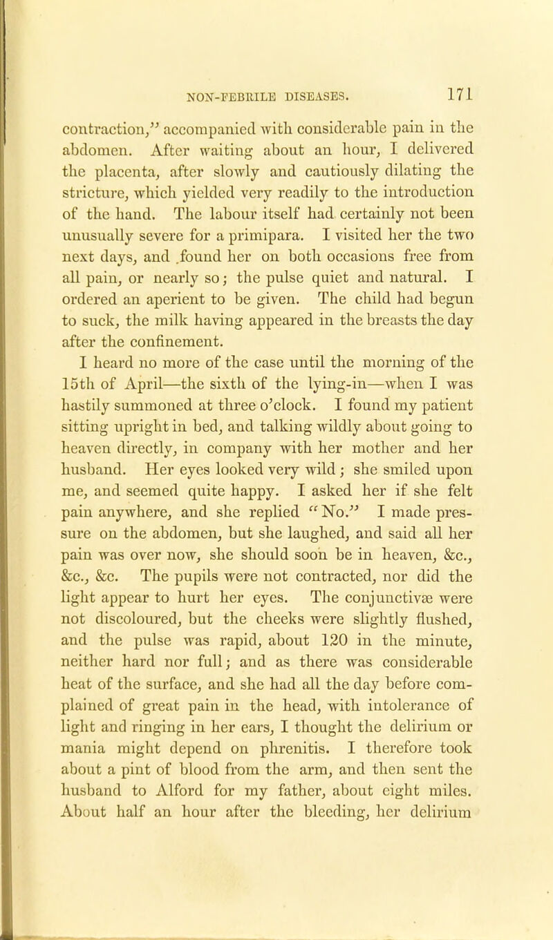 contraction, accompanied with, considerable pain in the abdomen. After waiting about an hour, I delivered the placenta, after slowly and cautiously dilating the stricture, which yielded very readily to the introduction of the hand. The labour itself had certainly not been unusually severe for a primipara. I visited her the two next days, and .found her on both occasions free from all pain, or nearly so; the pulse quiet and natural. I ordered an aperient to be given. The child had begun to suck, the milk having appeared in the breasts the day after the confinement. I heard no more of the case until the morning of the 15th of April—the sixth of the lying-in—when I was hastily summoned at three o'clock. I found my patient sitting upright in bed, and talking wildly about going to heaven directly, in company with her mother and her husband. Her eyes looked very wild; she smiled upon me, and seemed quite happy. I asked her if she felt pain anywhere, and she replied No. I made pres- sure on the abdomen, but she laughed, and said all her pain was over now, she should soon be in heaven, &c., &c, &c. The pupils were not contracted, nor did the light appear to hurt her eyes. The conjunctivse were not discoloured, but the cheeks were slightly flushed, and the pulse was rapid, about 120 in the minute, neither hard nor full; and as there was considerable heat of the surface, and she had all the day before com- plained of gi'eat pain in the head, with intolerance of light and ringing in her ears, I thought the delirium or mania might depend on phrenitis. I therefore took about a pint of blood from the arm, and then sent the husband to Alford for my father, about eight miles. About half an hour after the bleeding, her delirium
