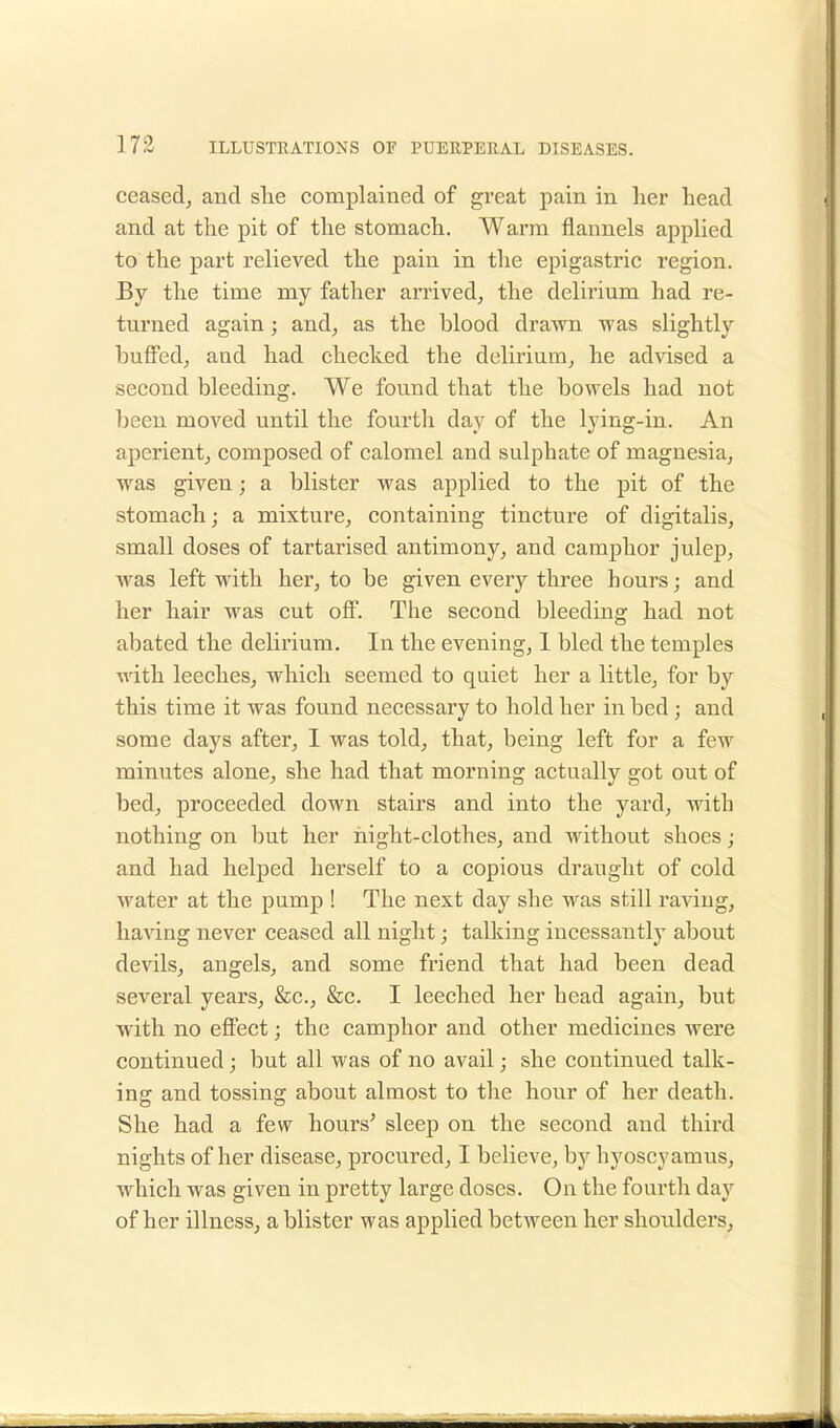 ceased, and she complained of great pain in her head and at the pit of the stomach. Warm flannels applied to the part relieved the pain in the epigastric region. By the time my father arrived, the delirium had re- turned again; and, as the Wood drawn was slightly buffed, and had checked the delirium, he advised a second bleeding. We found that the bowels had not been moved until the fourth day of the lying-in. An aperient, composed of calomel and sulphate of magnesia, was given; a blister was applied to the pit of the stomach; a mixture, containing tincture of digitalis, small doses of tartarised antimony, and camphor julep, was left with her, to be given every three hours; and her hair was cut off. The second bleeding had not abated the delirium. In the evening, 1 bled the temples with leeches, which seemed to quiet her a little, for by this time it was found necessary to hold her in bed ; and some days after, I was told, that, being left for a few minutes alone, she had that morning actually got out of bed, proceeded down stairs and into the yard, with nothing on but her night-clothes, and without shoes ; and had helped herself to a copious draught of cold water at the pump ! The next day she was still raving, having never ceased all night; talking incessantly about devils, angels, and some friend that had been dead several years, &c, &c. I leeched her head again, but with no effect; the camphor and other medicines were continued ; but all was of no avail; she continued talk- ing and tossing about almost to the hour of her death. She had a few hours' sleep on the second and third nights of her disease, procured, I believe, by hyoscyamus, which was given in pretty large doses. On the fourth day of her illness, a blister was applied between her shoulders,