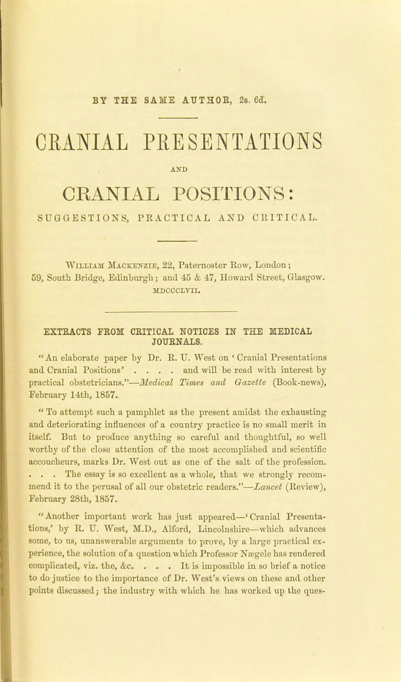 BY THE SAME AUTHOR, 2s. 6d. CRANIAL PRESENTATIONS AND CEANIAL POSITIONS: SUGGESTIONS, PEACTICAL AND CRITICAL. William Mackenzie, 22, Paternoster Row, London; 59, South Bridge, Edinburgh; and 45 & 47, Howard Street, Glasgow. mdcocltii. EXTRACTS FROM CRITICAL NOTICES IN THE MEDICAL JOURNALS.  An elaborate paper by Dr. R. U. West on ' Cranial Presentations and Cranial Positions' .... and will be read with interest by practical obstetricians.—Medical Times and Gazette (Book-news), February 14th, 1857.  To attempt such a pamphlet as the present amidst the exhausting and deteriorating influences of a country practice is no small merit in itself. But to produce anything so careful and thoughtful, so well worthy of the close attention of the most accomplished and scientific accoucheurs, marks Dr. West out as one of the salt of the profession. . . . The essay is so excellent as a whole, that we strongly recom- mend it to the perusal of all our obstetric readers.—Lancet (Review), February 28th, 1857. Another important work has just appeared—'Cranial Presenta- tions,' by R. U. West, M.D., Alford, Lincolnshire—which advances some, to us, unanswerable arguments to prove, by a large practical ex- perience, the solution of a question which Professor Naegele has rendered complicated, viz. the, &c. . . . It is impossible in so brief a notice to do justice to the importance of Dr. West's views on these and other points discussed; the industry with which he has worked up the ques-