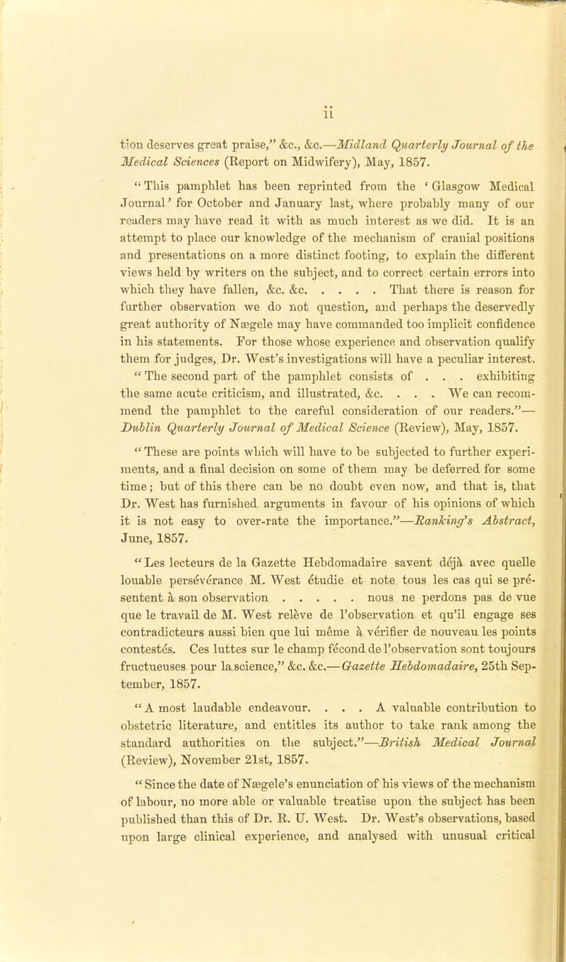 tion deserves great praise, &c, &c.—Midland Quarterly Journal of the Medical Sciences (Report on Midwifery), May, 1857.  This pamphlet has been reprinted from the • Glasgow Medical Journal' for October and January last, where probably many of our readers may have read it with as much interest as we did. It is an attempt to place our knowledge of the mechanism of cranial positions and presentations on a more distinct footing, to explain the different views held by writers on the subject, and to correct certain errors into which they have fallen, &c. &c That there is reason for further observation we do not question, and perhaps the deservedly great authority of Na;gele may have commanded too implicit confidence in his statements. For those whose experience and observation qualify them for judges, Dr. West's investigations will have a peculiar interest.  The second part of the pamphlet consists of . . . exhibiting the same acute criticism, and illustrated, &c. . . . We can recom- mend the pamphlet to the careful consideration of our readers.— Dublin Quarterly Journal of Medical Science (Review), May, 1857. These are points which will have to be subjected to further experi- ments, and a final decision on some of them may be deferred for some time; but of this there cau be no doubt even now, and that is, that Dr. West has furnished arguments in favour of his opinions of which it is not easy to over-rate the importance.—Banking's Abstract, June, 1857. Les lecteurs de la Gazette Hebdomadaire savent deja avec quelle louable perseverance M. West etudie et note tous les cas qui se pre- sentent a son observation nous ne perdons pas de vue que le travail de M. West releve de l'observation et qu'il engage ses contradicteurs aussi bien que lui meme a verifier de nouveau les points contestes. Ces luttes sur le champ fecond de l'observation sont toujours frnctueuses pour la science, &c. &c.—Gazette Hebdomadaire, 25th Sep- tember, 1857. A most laudable endeavour. ... A valuable contribution to obstetric literature, and entitles its author to take rank among the standard authorities on the subject.—British Medical Journal (Review), November 21st, 1857.  Since the date of Nasgele's enunciation of his views of the mechanism of labour, no more able or valuable treatise upon the subject has been published than this of Dr. R. U. West. Dr. West's observations, based upon large clinical experience, and analysed with unusual critical