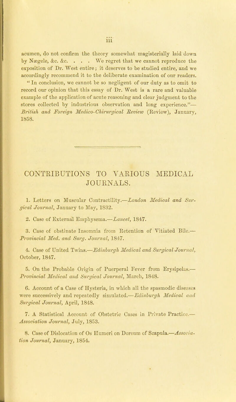 acumen, do not confirm the theory somewhat magisterially laid down by Nujgcle, &c. &c. . . . We regret that we cannot reproduce the exposition of Dr. West entire; it deserves to be studied entire, and we accordingly recommend it to the deliberate examination of our readers.  In conclusion, we cannot be so negligent of our duty as to omit to record our opinion that this essay of Dr. West is a rare and valuable example of the application of acute reasoning and clear judgment to the stores collected by industrious observation and long experience.— British and Foreign Medico-Chirurgical Sevieio (Review), January, 1858. CONTRIBUTIONS TO VARIOUS MEDICAL JOURNALS. 1. Letters on Muscular Contractility.—London Medical and Sur- gical Journal, January to May, 1832. 2. Case of External Emphysema.—Lancet, 1847. 3. Case of obstinate Insomnia from Retention of Vitiated Bile.— Provincial Med. and Surg. Journal, 1817. 4. Case of United Twins.—Edinburgh Medical and Surgical Journal, October, 1847. 5. On the Probable Origin of Puerperal Fever from Erysipelas.— Provincial Medical and Surgical Journal, March, 1848. 6. Account of a Case of Hysteria, in which all the spasmodic diseases were successively and repeatedly simulated.—Edinburgh Medical aad Surgical Journal, April, 1848. 7. A Statistical Account of Obstetric Cases in Private Practice.— Association Journal, July, 1853. 8. Case of Dislocation of Os Humeri on Dorsum of Scapula.—Associa- tion Journal, January, 1854.