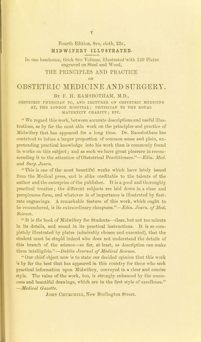 Fourth Edition, 8vo, cloth, 22s., MIDWIFERY ILLUSTRATED. In one handsome, thick 8vo Volume, illustrated with 120 Plates engraved on Steel and Wood, THE PRINCIPLES AND PRACTICE or OBSTETRIC MEDICINE AND SURGERY. By F. H. RAMSBOTHAM, M.D., OBSTETRIC PHYSICIAN TO, AND LECTURER ON OBSTETItIC MEDICINE AT, THE LONDON HOSPITAL; PHYSICIAN TO THE EOYAL MATERNITY CHARITY; ETC.  We regard this work, between accurate descriptions and useful illus- trations, as by far the most able work on tbe principles and practice of Midwifery that has appeared for a long time. Dr. Ramsbotham has contrived to infuse a larger proportion of common sense and plain, un- pretending practical knowledge into his work than is commonly found in works on this subject; and as such we have great pleasure in recom- mending it to the attention of Obstetrical Practitioners.—JEdin. Med. and Surg. Journ.  This is one of the most beautiful works which have lately issued from the Medical press, and is alike creditable to the talents of the author and the enterprise of the publisher. It is a good and thoroughly practical treatise; the different subjects are laid down in a clear and perspicuous form, and whatever is of importance is illustrated by first- rate engravings. A remarkable feature of this work, which ought to be remembered, is its extraordinary cheapness.—JEdin. Journ. of Med. Science.  It is the book of Midwifery for Students—clear, but not too minute in its details, and sound in its practical instructions. It is so com- pletely illustrated by plates (admirably chosen and executed), that the student must be stupid indeed who does not understand the details of this branch of the science—so far, at least, as description can make them intelligible.—Dublin Journal of Medical Science.  Our chief object now is to state our decided opinion that this work ;s by far the best that has appeared in this country for those who seek practical information upon Midwifery, conveyed in a clear and concise style. The value of the work, too, is strongly enhanced by the nume- rous and beautiful drawings, which are in the first style of excellence. —Medical Gazelle.