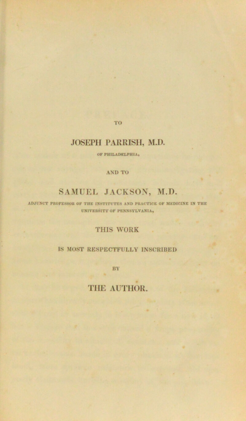 JOSEPH PARRISH, M.D. or PHILADELPHIA, AND TO SAMUEL JACKSON, M.D. ADJUNCT PROreSSOR or THE INSTITUTES AND PRACTICE OP MEDICINE IN THE UNIVERSITY or PENNSYLVANIA, THIS WORK IS MUST RESPECTFULLY INSCKIUEl) BY THE AUTHOR.