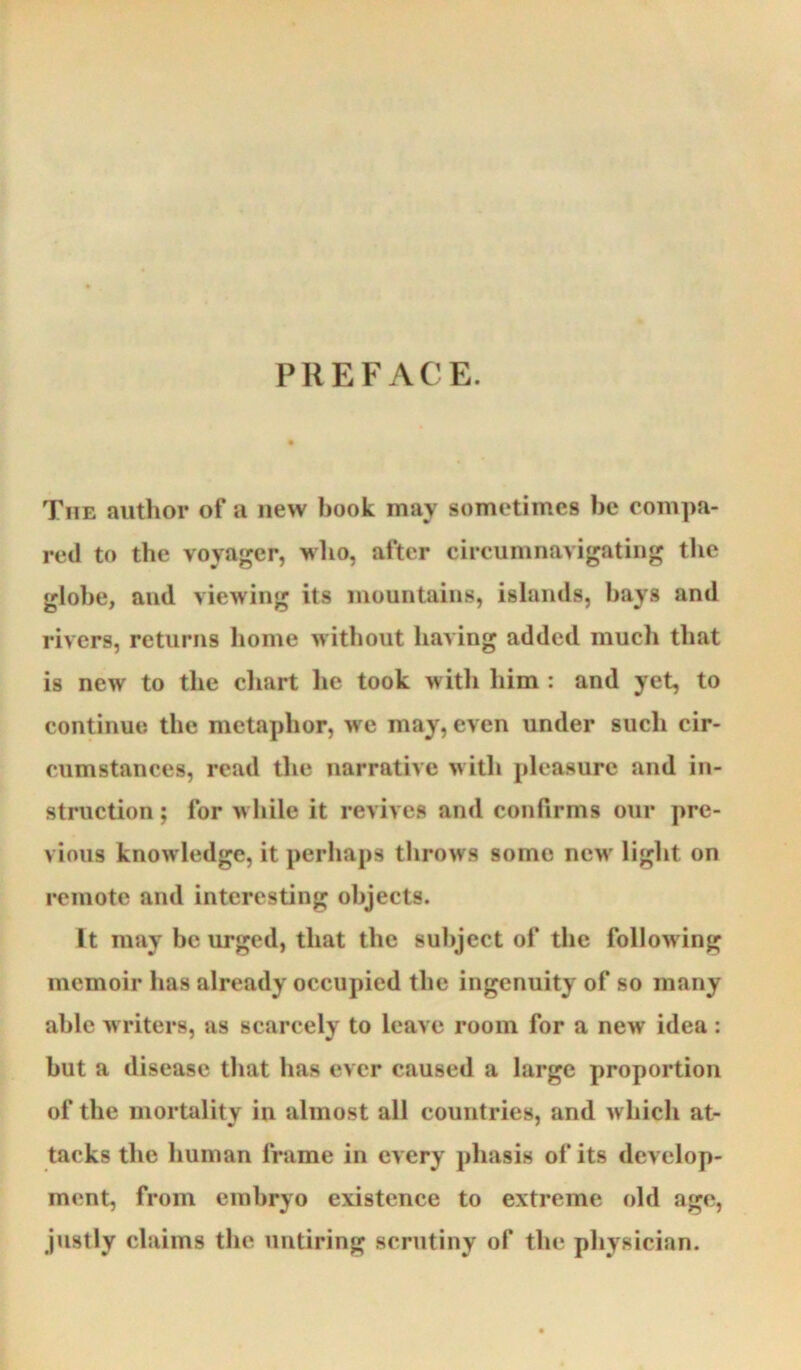 PREFACE. The author of a new hook may sometimes he compa- red to the voyager, who, after circumnavigating the glohe, and viewing its mountains, islands, hays and rivers, returns home without having added much that is new to the chart he took witli him : and yet, to continue the metaphor, we may, even under such cir- cumstances, read the narrative with pleasure and in- struction ; for while it revives and confirms our pre- vious knowledge, it perhaps throws some new light on remote and interesting objects. It may be urged, that the subject of the following memoir has already occupied the ingenuity of so many able writers, as scarcely to leave room for a new idea: but a disease that has ever caused a large proportion of the mortality in almost all countries, and which at- tacks the human frame in every phasis of its develop- ment, from embryo existence to extreme old age, justly claims the untiring scrutiny of the physician.