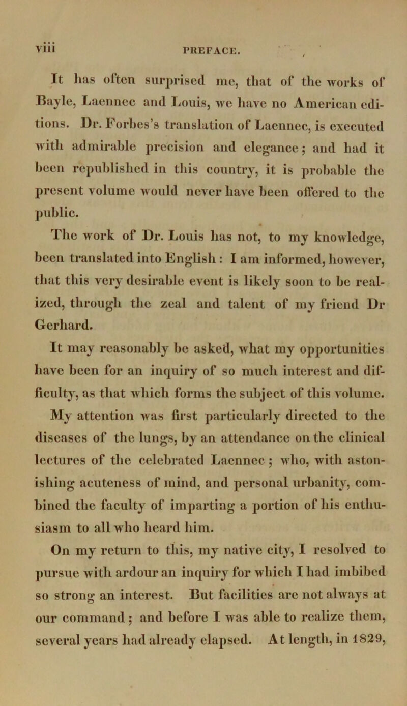 It lias often surjiriscd me, that of tlie works of Bayle, Laeiiiiec ami Louis, we liave no American edi- tions. llr. Forbes’s translation of Lacnnec, is executed witli admirable precision and elegance; and bad it been republished in this country, it is probable the present volume would never have been olfered to the ]niblic. The work of Dr. Louis has not, to my knowledge, been translated into Knglisb : I am informed, however, that this very desirable event is likely soon to be real- ized, through the zeal and talent of my friend Dr Gerhard. It may reasonably be asked, what my opportunities have been for an inquiry of so much interest and dif- liculty, as that w bicb forms the subject of this volume. My attention was first particularly directed to the diseases of the lungs, by an attendance on the clinical lectures of the celebrated Laennec ; >vbo, with aston- ishing acuteness of mind, and personal urbanity, com- bined the faculty of imparting a portion of bis enthu- siasm to all who beard him. On my return to this, my native city, I resolved to pursue with ardour an inquiry for wbicb I bad imbibed « so strong an interest. But facilities arc not always at our command; and before I was able to realize them, several years bad already elapsed. At length, in 1829,