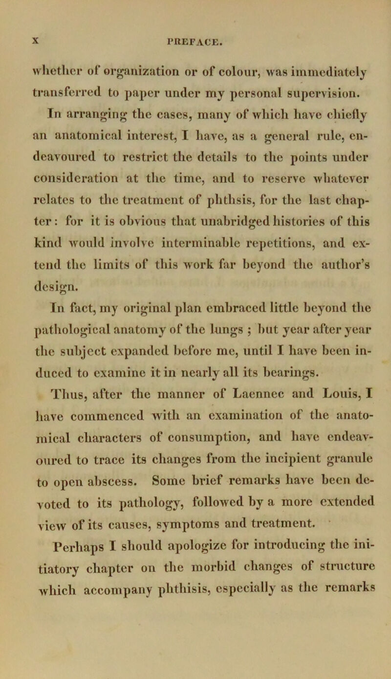 whether ol* organization or of eoloiir, >vas immediately transferred to paper under my personal supervision. In arranging the eases, many of wliich have chiefly an anatomical interest, I have, as a general rule, en- deavoured to restrict the details to the points under consideration at the time, and to reserve whatever relates to the treatment of phthsis, for the last chap- ter : for it is obvious that unabridged histories of this kind would involve interminable repetitions, and ex- tend the limits of this work far beyond the author’s design. In fact, my original plan embraced little beyond the pathological anatomy of the lungs ; hut year after year the subject expanded before me, until I have been in- duced to examine it in nearly all its hearings. Thus, after the manner of Laennec and Louis, I have commenced with an examination of the anato- mical characters of consumption, and have endeav- oured to trace its changes from the incipient granule to open abscess. Some brief remarks have been de- voted to its pathology, followed by a more extended view of its causes, symptoms and treatment. Perhaps I should apologize for introducing the ini- tiatory chapter on the morbid changes of structure Avhicli accompany phthisis, especially as the remarks