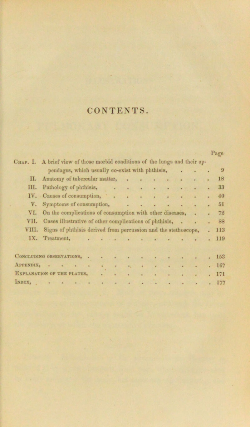 CONTENTS. Page Chap. I. A brief view of those morbid conditions of tlie lungs and their ap- pendages, which usually coexist with phthisis, ... 9 II. Anatomy of tubercular matter, . 18 III. Pathology of phthisis, 33 IV. Causes of consumption, ' 40 V. Symptoms of consumption, 51 VI. On the complications of consumption with other diseases, . . 72 VII. Cases illustrative of other complications of phthisis, ... 88 VIII. Signs of phthisis derived from percussion and tlie stetlioscope, . 113 IX. Treatment, 119 CoKCLUDIHO OBSERVATIONS, 153 Appendix, 167 Explanation or THE PLATES, 171 Index. 177