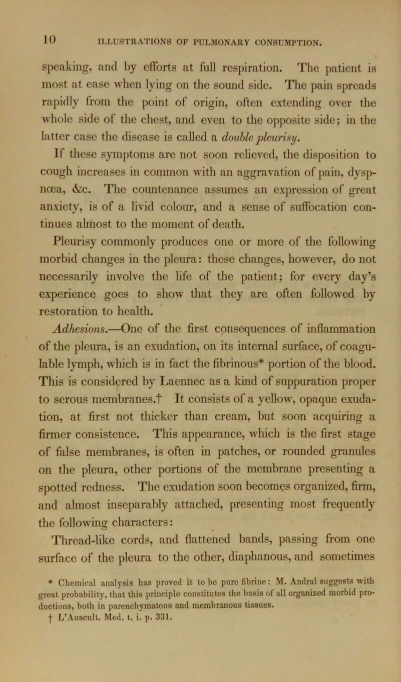 10 speaking, and by efforts at full respiration. The patient is most at ease when lying on the sound side. The pain spreads rapidly from the point of origin, often extending over the whole side of the chest, and even to the opposite side; in the latter case the disease is called a double pleurisy. If these symptoms are not soon relieved, the disposition to cough increases in common with an aggravation of pain, dysp- noea, &c. The countenance assumes an expression of great anxiety, is of a livid colour, and a sense of suffocation con- tinues almost to the moment of death. Pleurisy commonly produces one or more of the following morbid changes in the pleura: these changes, however, do not necessarily involve the life of the patient; for every day’s experience goes to show that they are often followed by restoration to health. Adhesions.—One of the first consequences of inflammation of the pleura, is an exudation, on its internal surface, of coagu- lable lymph, which is in fact the fibrinous* portion of the blood. This is considered by Lacnnec as a kind of suppuration proper to serous mcmbranes.t It consists of a yellow, opaque exuda- tion, at first not thicker than cream, but soon acquiring a firmer consistence. This appearance, which is the first stage of false membranes, is often in patches, or rounded granules on the pleura, other portions of the membrane presenting a spotted redness. The exudation soon becomes organized, firm, and almost inseparably attached, presenting most frequently the following characters: Thread-like cords, and flattened bands, passing from one surface of the pleura to the other, diaphanous, and sometimes * Chemical analysis has proved it to be pure fibrine: M. Andral suggests with great probability, that this principle constitutes the basis of all organized morbid pro- ductions, both in parenchymatous and membranous tissues.