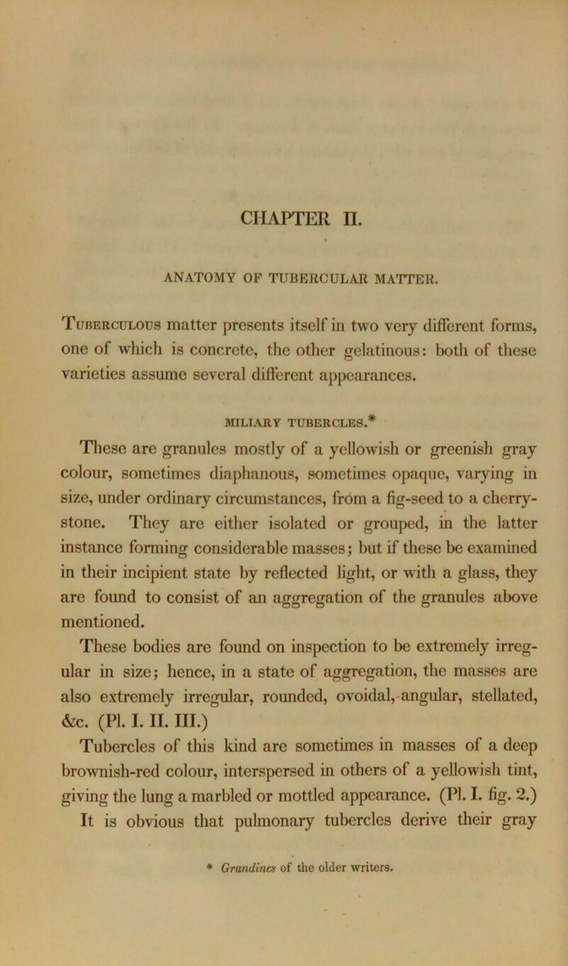 CHAPTER II. ANATOMY OF TUBERCULAR MATFER. Tuberculous matter presents itself in two very different forms, one of whicli is concrete, the otlier gelatinous: both of these varieties assume several different appearances. MILIARY TUBERCLES.* These are granules mostly of a yellowish or greenish gray colour, sometimes diaphanous, sometimes opaque, varying in size, under ordinary circumstances, from a fig-seed to a cherry- stone. They are either isolated or grouped, in the latter instance forming considerable masses; but if these be examined in their incipient state by reflected light, or with a glass, they are found to consist of an aggregation of the granules above mentioned. These bodies are found on inspection to be extremely irreg- ular in size; hence, in a state of aggregation, the masses are also extremely irregular, rounded, ovoidal,-angular, stellated, &c. (PI. I. II. III.) Tubercles of this kind are sometimes in masses of a deep brownish-red colour, interspersed in others of a yellowish tint, giving the lung a marbled or mottled appearance. (PI. I. fig. 2.) It is obvious that pulmonary tubercles derive their gray * Grandines of the older writers.