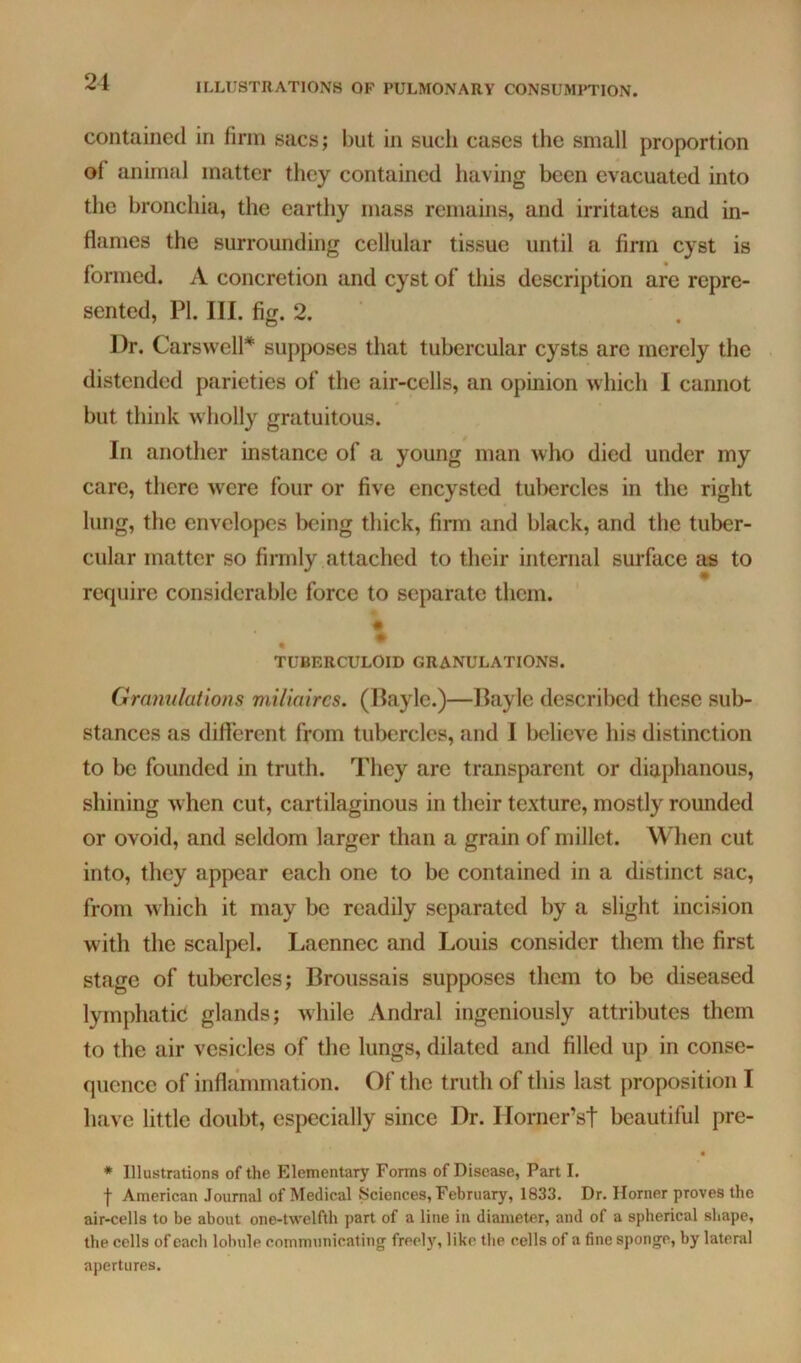 contained in firm sacs; but in such cases tlie small proportion of animal matter they contained having been evacuated into the bronchia, the earthy mass remains, and irritates and in- flames the surrounding cellular tissue until a firm cyst is formed. A concretion and cyst of this description are repre- sented, PI. III. fig. 2. Dr. CarsvvelP supposes that tubercular cysts are merely the distended parieties of the air-cells, an opinion which I cannot but think wholly gratuitous. In another instance of a young man who died under my care, there were four or five encysted tubercles in the right lung, the envelopes being thick, firm and black, and the tuber- cular matter so firmly attached to their internal surface as to require considerable force to separate them. ♦ TUBERCULOID GRANULATIONS. Granulations miliaircs. (Bayle.)—Ilayle described these sub- stances as difterent from tubercles, and I believe his distinction to be founded in truth. They are transparent or diaphanous, shining when cut, cartilaginous in their texture, mostly rounded or ovoid, and seldom larger than a grain of millet. When cut into, they appear each one to be contained in a distinct sac, from which it may be readily separated by a slight incision with the scalpel. Laennec and Louis consider them the first stage of tubercles; Broussais supposes them to be diseased lymphatic glands; while Andral ingeniously attributes them to the air vesicles of the lungs, dilated and filled up in conse- quence of inflammation. Of the truth of this last proposition I have little doubt, especially since Dr. Ilorner’st beautiful pre- « * Illustrations of the Elementary Forms of Disease, Part I. f American Journal of Medical Sciences, February, 1833. Dr. Horner proves the air-cells to be about one-twelfth part of a line in diameter, and of a spherical shape, the cells of each lobule communicating freel)% like the cells of a fine sponge, by lateral apertures.