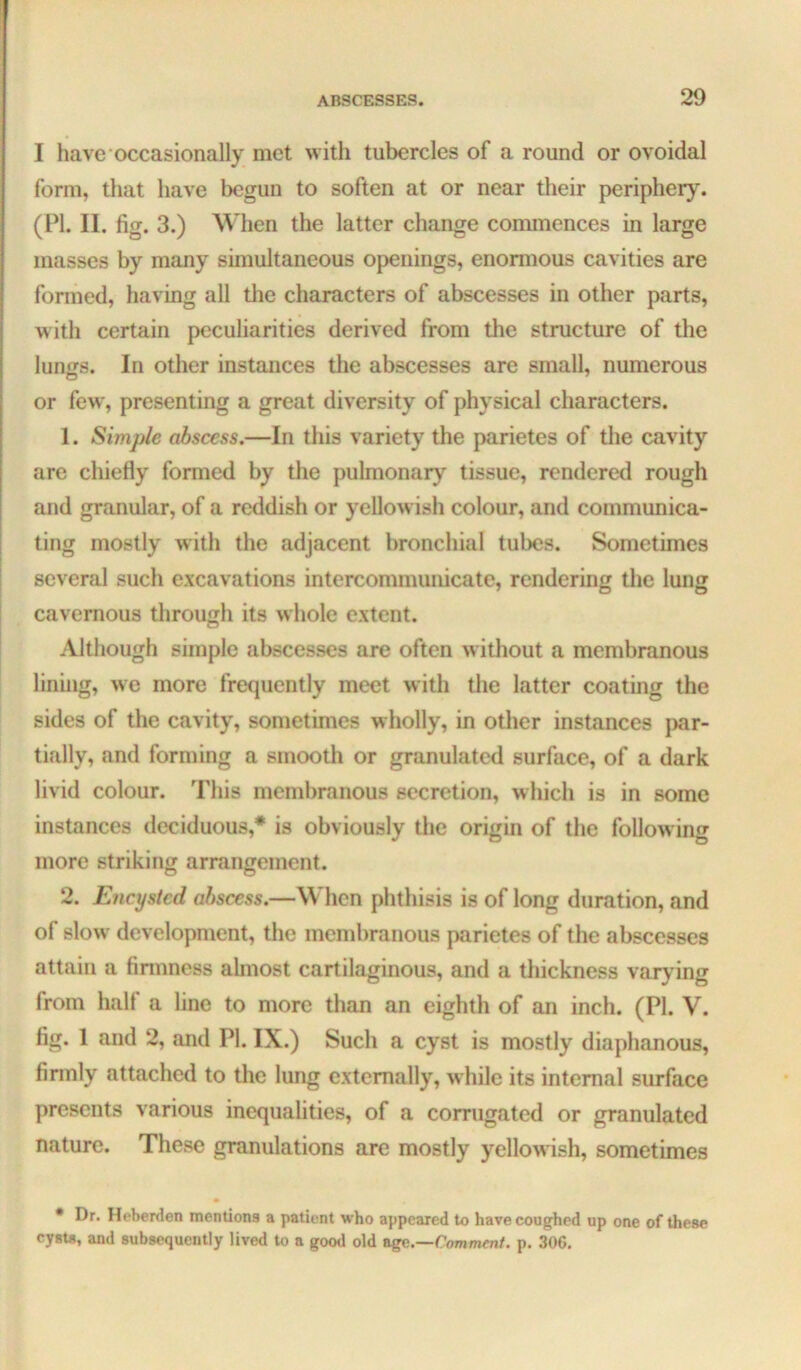 I have occasionally met with tubercles of a round or ovoidal form, that have begun to soften at or near their periphery. (PI. II. fig. 3.) When the latter change commences in large masses by many simultaneous openings, enonnous cavities are formed, having all the characters of abscesses in other parts, with certain peculiarities derived from tlie structure of the lun^s. In other instances the abscesses are small, numerous or few, presenting a great diversity of physical characters. 1. Simple abscess.—In this variety the parietes of the cavity arc chiefly formed by the pulmonary tissue, rendered rough and granular, of a reddish or yellowish colour, and communica- ting mostly with the adjacent bronchial tubes. Sometimes several such excavations intercommunicate, rendering the lung cavernous through its whole extent. Although simple abscesses are often w ithout a membranous lining, we more frequently meet with the latter coating the sides of the cavity, sometimes wholly, in other instances j)ar- tially, and forming a smooth or granulated surface, of a dark livid colour. This membranous secretion, which is in some instances deciduous,* is obviously the origin of the follow ing more striking arrangement. 2. Encysted abscess.—When phthisis is of long duration, and of slow development, the membranous parietes of the abscesses attain a finnness almost cartilaginous, and a thickness vaiydng from half a line to more than an eighth of an inch. (PI. V. fig. 1 and 2, and PI. IX.) Such a cyst is mostly diaphanous, firmly attached to the lung externally, while its internal surface presents various inequalities, of a corrugated or granulated nature. These granulations are mostly yellowish, sometimes • Dr. Heberden mentions a patient who appeared to have coughed up one of these cyste, and subsequently lived to a good old ngc.—Comment, p. 30G,