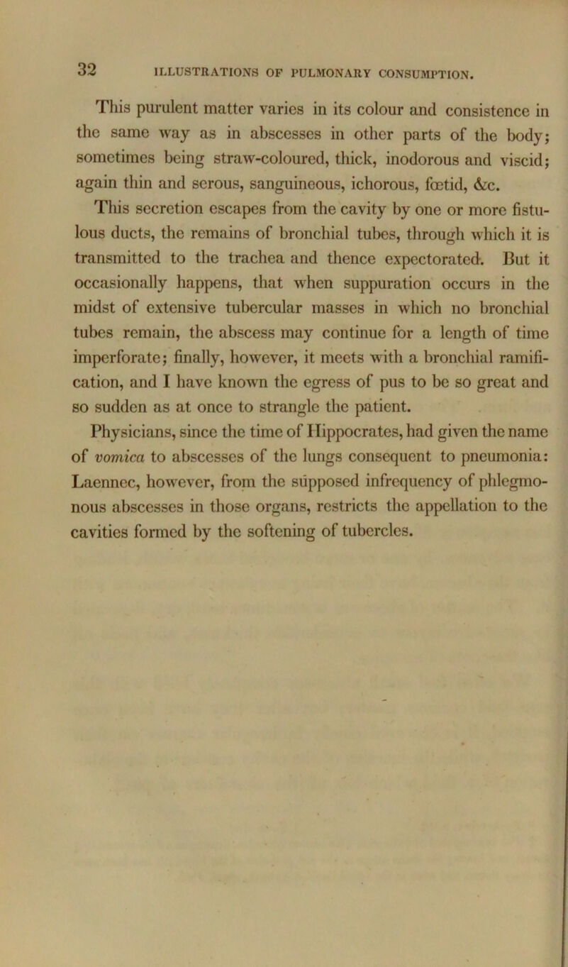 This purulent matter varies in its colour and consistence in the same way as in abscesses in other parts of the body; sometimes being straw-coloured, thick, inodorous and viscid; again thin and serous, sanguineous, ichorous, fcetid, &c. This secretion escapes from the cavity by one or more fistu- lous ducts, the remains of bronchial tubes, through which it is transmitted to the trachea and thence expectorated. But it occasionally happens, that when suppuration occurs in the midst of extensive tubercular masses in which no bronchial tubes remain, the abscess may continue for a length of time imperforate; finally, however, it meets with a bronchial ramifi- cation, and I have known the egress of pus to be so great and so sudden as at once to strangle the patient. Physicians, since the time of Hippocrates, had given the name of vomica to abscesses of the lungs consequent to pneumonia: Laennec, however, from the supposed infrequency of phlegmo- nous abscesses in those organs, restricts the appellation to the cavities formed by the softening of tubercles.