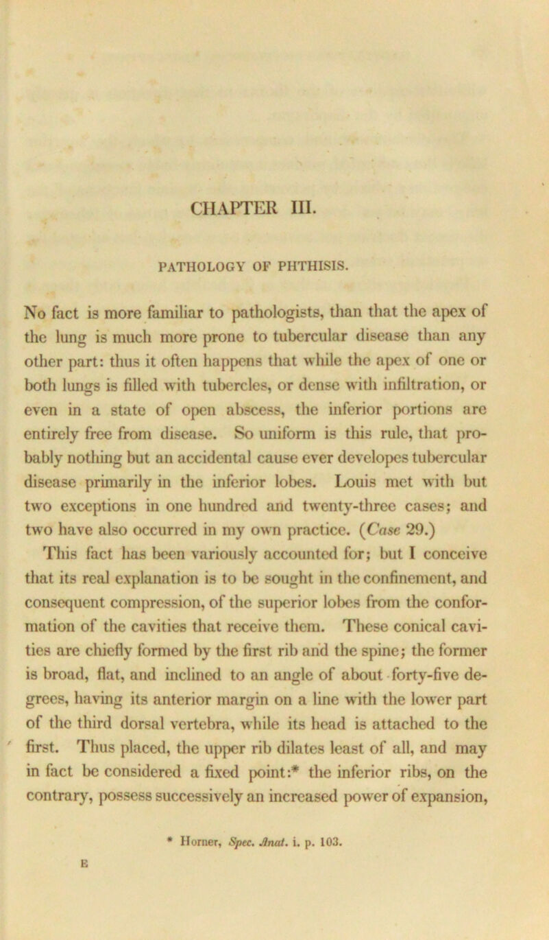 CHAPTER III. PATHOLOGY OF PHTHISIS. No fact is more familiar to pathologists, than that the apex of the lung is much more prone to tubercular disease than any other part: thus it often happens tliat while the apex of one or both lungs is filled with tubercles, or dense witli infiltration, or even in a state of open abscess, the inferior portions are entirely free from disease. So uniform is this rule, that pro- bably nothing but an accidental cause ever developes tul)ercular disease primarily in the inferior lobes. Louis met with but two exceptions in one hundred and twenty-tlirec cases; and two have also occurred in my own practice. (Case 20.) This fact has been variously accounted for; but I conceive that its real explanation is to be sought in the confinement, and consequent compression, of the superior lobes from the confor- mation of the cavities that receive them. These conical cavi- ties are chiefly formed by the first rib and the spine; the former is broad, flat, and inclined to an angle of about forty-five de- grees, having its anterior margin on a line with the lower part of the third dorsal vertebra, while its head is attached to the ' first. Thus placed, the upper rib dilates least of all, and may in fact be considered a fixed jx)int:* the inferior ribs, on the contrar}^, possess successively an increased power of expansion, • Homer, Spec. Anai. i. p. 103. E