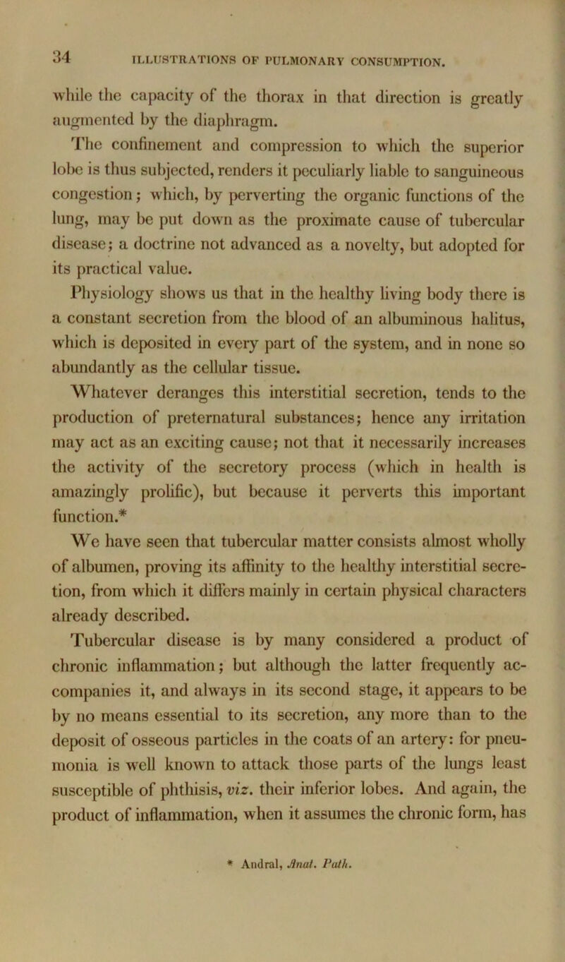 while the capacity of the thorax in that direction is greatly augmented by the diaphragm. The confinement and compression to which the superior lolie is thus subjected, renders it peculiarly liable to sanguineous congestion; which, by perverting the organic functions of the lung, may be put down as the proximate cause of tubercular disease; a doctrine not advanced as a novelty, but adopted for its practical value. Physiology shows us that in the healthy living body there is a constant secretion from the blood of an albuminous halitus, which is deposited in every part of the system, and in none so abundantly as the cellular tissue. Whatever deranges this interstitial secretion, tends to the production of preternatural substances; hence any irritation may act as an exciting cause; not that it necessarily increases the activity of the secretory process (which in health is amazingly prolific), but because it perverts this important function.* We have seen that tubercular matter consists almost wliolly of albumen, proving its affinity to the healthy interstitial secre- tion, from which it differs mainly in certain physical characters already described. Tubercular disease is by many considered a product of chronic inflammation; but although the latter frequently ac- companies it, and always in its second stage, it appears to be by no means essential to its secretion, any more than to the deposit of osseous particles in the coats of an artery: for pneu- monia is well known to attack those parts of the lungs least susceptible of phthisis, viz. their inferior lobes. And again, the product of inflammation, when it assumes the chronic form, has * Andral, Anai. Vuih.