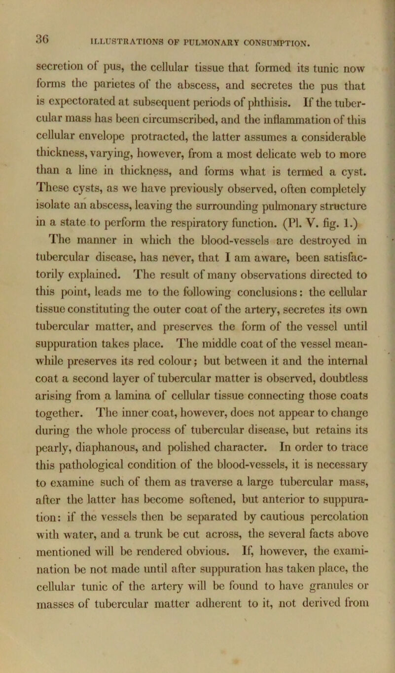 secretion of pus, the cellular tissue that formed its tunic now forms the parietes of the abscess, and secretes tlie pus that is expectorated at subsequent periods of phthisis. If the tuber- cular mass has been circumscribed, and the inflammation of this cellular envelope protracted, the latter assumes a considerable thickness, varying, however, from a most delicate web to more than a line in thickness, and forms what is termed a cyst. These cysts, as we have previously observed, often completely isolate an abscess, leaving the surrounding puhnonary structure in a state to perform the respiratory function. (PI. V. fig. 1.) The manner in which the blood-vessels are destroyed in tubercular disease, has never, that I am aware, been satisfac- torily explained. The result of many observations directed to this point, leads me to the following conclusions: the cellular tissue constituting the outer coat of the artery, secretes its own tubercular matter, and preserves, the form of the vessel until suppuration takes place. I'he middle coat of the vessel mean- while preserves its red colour; but between it and the internal coat a second layer of tubercular matter is observed, doubtless arising from a lamina of cellular tissue connecting those coats together. The inner coat, however, docs not appear to change during the whole process of tubercular disease, but retains its pearly, diaphanous, and polished character. In order to trace this pathological condition of the blood-vessels, it is necessary to examine such of them as traverse a large tubercular mass, after the latter has become softened, but anterior to suppura- tion : if the vessels then be separated by cautious percolation with water, and a trunk be cut across, the several facts above mentioned will be rendered obvious. If, however, the exami- nation be not made imtil after suppuration has taken place, the cellular tunic of the artery will be found to have granules or masses of tubercular matter adherent to it, not derived from