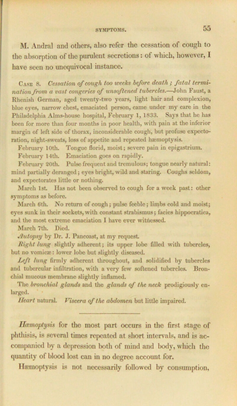 M. Andral and others, also refer the cessation of cough to the absorption of the purulent secretions: of which, however, I have seen no unequivocal instance. Case 8. Cessation of cough too weeks before death ; fatal termi- nation from a vast congeries of unsoftened tubercles.—John Faust, a Rhenish German, aged twenty-two years, light hair and complexion, blue eyes, narrow chest, emaciated person, came under my care in the Philadelphia Alms-house hospital, February 1, 1833. Says that he has been for more than four months in poor health, with pain at the inferior margin of left side of thorax, inconsiderable cough, but profuse expecto- ration, night-sweats, loss of appetite and repeated haimoptysis. February 10th. Tongue florid, moist; severe pain in epigastrium. February Idth. Emaciation goes on rapidly. February 20th. Pulse frequent and tremulous; tongue nearly natural: mind partially deranged; eyes bright, wild and staring. Coughs seldom, and expectorates little or nothing. March 1st Has not been observed to cough for a week past: other symptoms as before. March 6‘th. No return of cough; pulse feeble; linibs cold and moist; eyes sunk in their sockets, with constant strabismus; facies hippocratica, and the most extreme emaciation I have ever witnessed. March 7th. Died. %dutopsy by Dr. J. Pancoast, at my request Right lung slightly adherent; its upper lobe filled with tubercles, but no vomicae: lower lobe but slightly diseased. Left lung firmly adherent throughout, and solidified by tubercles and tubercular infiltration, witli a very few softened tubercles. liron- chial mucous membrane slightly inflamed. The bronchial glands and the glands of the neck prodigiously en- larged. Heart natural. Viscera of the abdomen but little impaired. Hecmojdysis for the most part occurs in the first stage of phthisis, is several times repeated at short intervals, and is ac- companied by a depression l)oth of mind and body, which the quantity of blood lost can in no degree account for. Hoemoptysis is not necessarily followed by consumption.