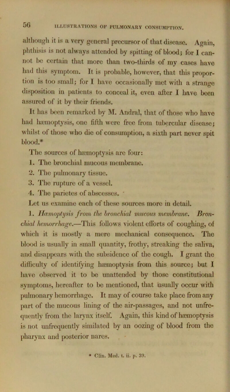 5G it is a very general precursor of that disease. Again, phthisis is not always attended by spitting of blood; for I can- not he certain that more than two-tliirds of my cases have had this symptom. It is jirobable, however, that this propor- tion is too small; for I have occasionally met with a strange disposition in jiatients to conceal it, even after I have been assured of it by their friends. It has been remarked by M. Andral, that of those who have had luemoptysis, one fifth were free from tubercular disease; wliilst of those who die ol consumption, a sixth part never spit blood.* 'riie sources of haemoptysis arc four: 1. The bronchial mucous membrane. 2. The jiulnionary tissue. 3. The rupture of a vessel. 4. The parietes of abscesses. * Let us examine each of these sources more in detail. 1. Ifivmoptijsis from the bronchial mucous membrane. Bron- chial hcmorrluige.—This follows violent efforts of coughing, of winch it is mostly a mere mechanical consequence. The blood is usually in small quantity, frothy, streaking the saliva, and disappears Avith the subsidence of the cough. I grant the dilliculty of identifying haemoptysis from this source; but I have observed it to be unattended by those constitutional symptoms, hereafter to be mentioned, that usually occur with pulmonary hemorrhage. It may of course take place from any part of the mucous lining of the air-passages, and not unfre- quently from the larynx itself. Again, this kind of ha3moptysis is not unfrcquently similated by an oozing of blood from the pharynx and posterior nares. ^ • ♦ Clin. Med. t. ii. p. 39.