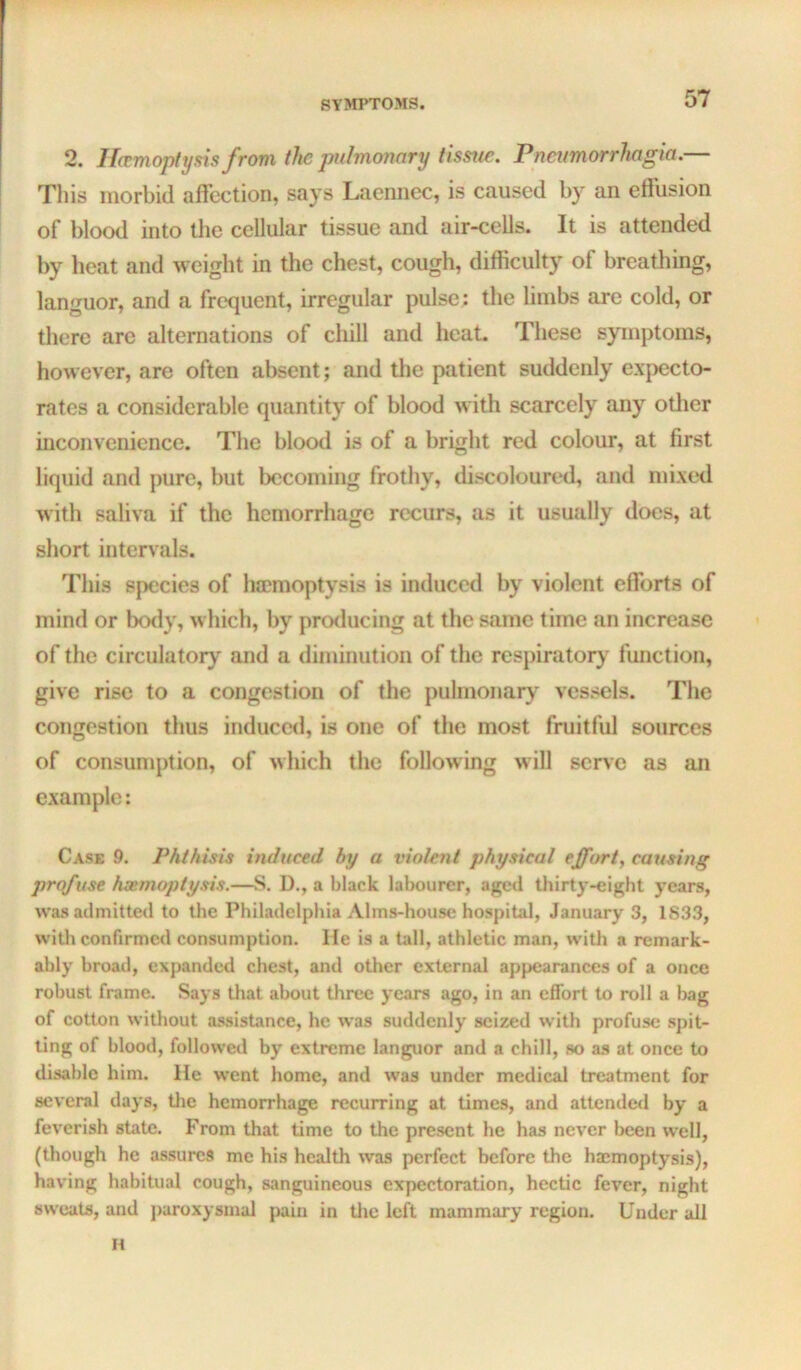 2. Haemoptysis from the pulmonary tissue. Pncumorrhagia.— Tliis morbid affection, says Laennec, is caused by an effusion of blood into the cellular tissue and air-cells. It is attended by heat and weight in the chest, cough, difficulty of breathing, languor, and a frequent, irregular pulse : the limbs are cold, or there are alternations of chill and heat. These symptoms, however, are often absent; and the patient suddenly exjxicto- rates a considerable quantity of blood with scarcely any otlier inconvenience. The blood is of a bright red colour, at first liquid and pure, but becoming frothy, discoloured, and mixed with saliva if the hemorrhage recurs, as it usually does, at short intervals. This species of haemoptysis is induced by violent efforts of mind or body, which, by producing at the same time an increase of the circulatory and a diminution of the respiratory function, give rise to a congestion of the pulmonary vessels. The congestion thus induced, is one of the most fruitful sources of consunjption, of which the following will serve as an example: Case 9. Phthisis induced by a violent physical effort, causing profuse hemoptysis.—S. D., a black labourer, aged thirty-eight years, was admitted to the Philadelphia Alms-house hospital, January 3, 1833, with confirmed consumption. lie is a tall, athletic man, with a remark- ably broad, expanded chest, and other external appearances of a once robust frame. Says that about three years ago, in an effort to roll a bag of cotton without assistance, he was suddenly seized with profuse sjiit- ting of blood, followed by extreme languor and a chill, so as at once to disable him. He went home, and was under medical treatment for several days, tlie hemorrhage recurring at times, and attended by a feverish state. From that time to the present he has never been well, (though he assures me his health was perfect before the haemoptysis), having habitual cough, sanguineous expectoration, hectic fever, night sweats, and jiaroxysmal pain in tlie left mammary region. Under all H