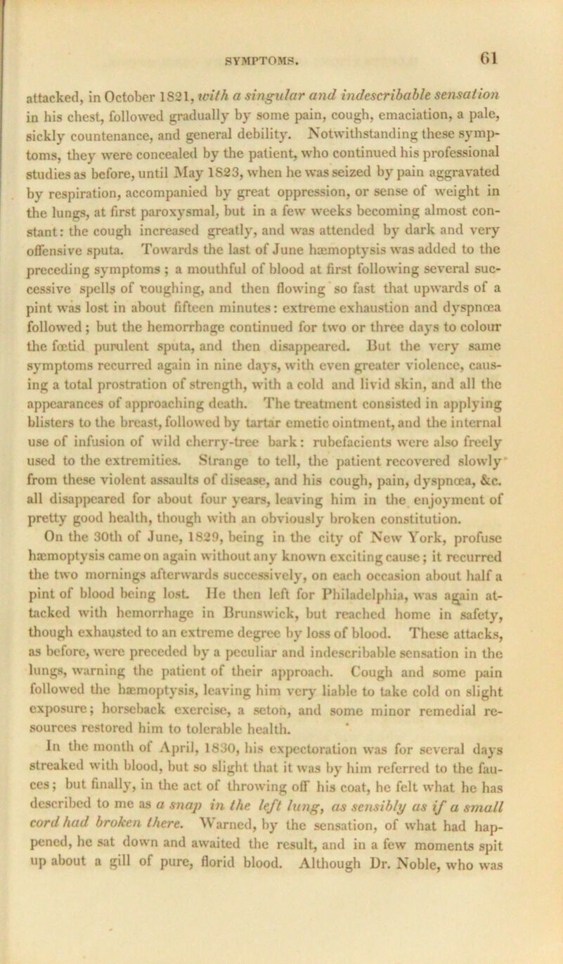 Gl attacked, in October 1821, with a singular and indescribable sensation in his chest, followed gradually by some pain, cough, emaciation, a pale, sickly countenance, and general debility. Notwithstanding these symp- toms, they were concealed by the patient, who continued his professional studies as before, until May 1823, when he was seized by pain aggravated by respiration, accompanied by great oppression, or sense of weight in the lungs, at first paroxysmal, but in a few weeks becoming almost con- stant: the cough increased greatly, and was attended by dark and very offensive sputa. Towards the last of June haemoptysis was added to the preceding symptoms ; a mouthful of blood at first following several suc- cessive spells of toughing, and then flowing so fast that upwards of a pint was lost in about fifteen minutes: extreme exhaustion and dyspnoea followed; but the hemorrhage continued for two or three days to coloim tlie foetid purulent sputa, and then disappeared. But the very same symptoms recurred again in nine days, with even greater violence, caus- ing a total prostration of strength, with a cold and livid skin, and all the appearances of approaching death. The treatment consisted in applying blisters to the breast, followed by tartar emetic ointment, and the internal use of infusion of wild cherry-tree bark: rubefacients were also freely used to the extremities. Strange to toll, the patient recovered slowly from these violent assaults of disease, and his cough, pain, dyspnoea, &c. all dlsapjjcared for about four years, leaving him in the enjoyment of pretty good health, though with an obviously broken constitution. On the 30th of June, 1829, being in the city of New York, profuse haemoptysis came on again without any known exciting cause; it recurred the two mornings afterwards successively, on each occasion about half a pint of blood being lost He then left for Philadelphia, was again at- ticked witli hemorrhage in Brunswick, but reached home in safety, though exhausted to an extreme degree by loss of blood. These attacks, as before, were preceded by a peculiar and indescribable sensation in the lungs, warning the patient of their approach. Cough and some pain followed tlie haemoptysis, leaving him verj' liable to take cold on slight exposure; horseback exercise, a seton, and some minor remedial re- sources restored him to tolerable health. In the month of April, 1830, his expectoration was for several days streaked with blood, but so slight that it was by him referred to the fau- ces; but finally, in the act of throwing off his coat, he felt what he has described to me as a snap in the left lung, as sensibly as if a small cord had broken there. M arned, by the sensation, of what had hap- pened, he sat down and awaited the result, and in a few moments spit up about a gill of pure, florid blood. Altliough l)r. Noble, who was