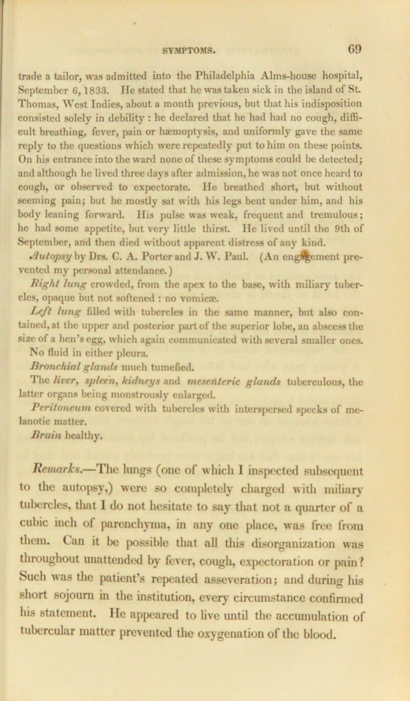 trade a tailor, was admitted into the Philadelphia Alms-house hospital, I September 6, 1833. lie stated that he was taken sick in the island of St ! Thomas, West Indies, about a month previous, but that his indisposition , consisted solely in debility : he declared that he had had no cough, diffi- cult breathing, fever, pain or haemoptysis, and uniformly gave the same reply to the questions which were repeatedly put to him on these points. On his entrance into the ward none of these symptoms could be detected; and although he lived three days after admission, he was not once heard to cough, or observed to expectorate. He breathed short, but without seeming pain; but he mostly sat with his legs bent under him, and his body leaning forward. His pulse was weak, frequent and tremulous; he had some appetite, but very little thirst He lived until the 9th of September, arfd then died w’ithout apparent distre.ss of any kind. •/lutapsy by Drs. C. A. Porter and J. W. Paul. (An eng^ement pre- vented my personal attendance.) Right lung crowded, from the apex to tlie base, with miliary tul>er- cles, opaque but not softened : no vomica*. Left lung filled witli tubercles in tlie same manner, but also con- tained, at the upper and posterior j>artof the superior lobe, an abscess the size of a hen’s egg, which again communicated witli several smaller ones. No fluid in either pleura. lironchial glands much tumefied. The liver, spleen, kidneys and mesenteric glands tuberculous, tlie latter organs being monstrously cnlargcil. Peritoneum covered witli tulicrcles witli intersjicrsed specks of me- lanotic matter. Brain healthy. Remarks.—The lungs (one of which I in.^pected subsequent to the autopsy,) were so completely charged with miliary tuliercles, that I do not hesitate to say that not a quarter of a cubic inch of parenchyma, in any one place, was free from them. Can it be possible that all tliis disorganization was throughout unattended by fever, cough, e.xpcctoration or pain? Such was the patient’s repeated asseveration; and during his short sojourn in the institution, every circumstance confinned his statement. I le appeared to live until the accumulation of tubercular matter prevented the o.xygenation of the blood.