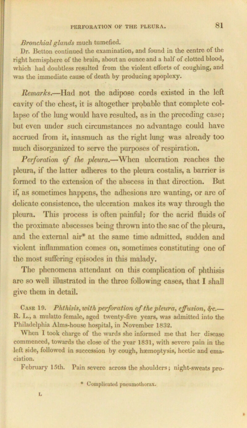 Bronchial glands much tumefied. Dr. Bctton continued the examination, and found in the centre of the right hemisphere of the brain, about an ounce and a half of clotted blood, which had doubtless resulted from the violent efforts of coughing, and was the immediate c^use of death by producing apoplexy. Remarks.—Had not tlie adipose cords existed in the left cavity of the chest, it is altogether probable that complete col- lapse of the lung would have resulted, as in the preceding case; but even under such circumstances no advantage could have accrued from it, inasmuch as the right lung was already too much disorganized to serve the purposes of respiration. Perforation of the pleura.—\Mien ulceration reaches the pleura, if the latter adheres to the pleura costalis, a Imrrier is formed to the extension of the abscess in that direction. Hut if, as sometimes hapjxjns, the adliesions are wanting, or arc of delicate consistence, the ulceration makes its way through the pleura. This process is often painful; for the acrid fluids of the proximate abscesses being tlirowii into the sac of tlie pleura, and the external air* at the same time admitted, sudden and violent inflammation comes on, sometimes constituting one of the most suflering episodes in this malady. The phenomena attendant on this complication of jdithisis are so well illustrated in the three following cases, that I shall give them in detail. Case 19. Phthisis,loith perforation of the pleura, ejfwtion, <5*c.— R. L., a mulatto female, aged twenty-five years, was admitted into the Philadelphia Alms-house hospital, in November 1832. When I took charge of the wards she informed me that her disease commenced, towards the close of the year 1831, with severe pain in the left side, followed in succession by cough, hsemoptysis, hectic and ema- ciation. February 15th. Pain severe across the shoulders; night-sweats pro- » L • Complicated pneumothorax.